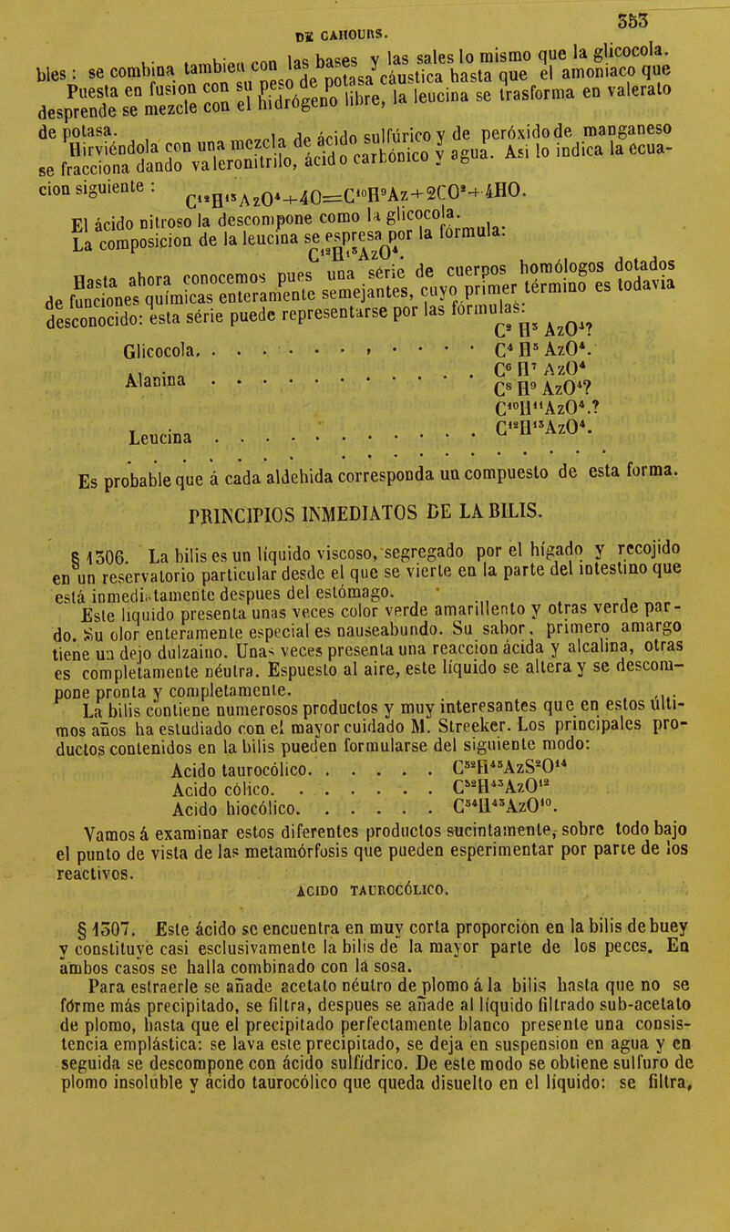 de cahours. bles : se combina 2“ amoniaco que aesp?el%TSrn:ua”4en':. iil«, lalencina se Irasforma en valerato de potasa. .Ip árido sulfúrico y de peróxido de manganeso se fS^SlnSrvS^i/rlÎofS I asua^. Asi ,o indica ,a Ccua- cion sigu.enle : ^Q.^40^C'H»An+2CO’-c 4HO. d2scond(lo: esta série pnedc representarse por las formulas^^ Glicocola. ...•••»•••• C* H® AzO*. Al «O . . C®H’AzO* C« H® AzO*? Cni“AzO.? Leucina G‘^ü-AzO^ **••••• Es probable que à cada aldehida corresponda un compuesto de esta forma. rRir^ClPlOS INMEDIATOS DE LA BILIS. 8 1506. La bilis es un líquido viscoso, segregado por el hígado y rccojido en un reservatorio particular desde el que se vierte en la parte del intestino que está inmediatamente después del estómago. ' Este liquido presenta unas veces color verde amarillento y otras verde par- do Su olor enteramente especial es nauseabundo. Su sabor, primero amargo tiene ua dejo dulzaino. Una^ veces presenta una reacción ácida y alcalina, otras es completamente néulra. Espuesto al aire, este líquido se altera y se descom- pone pronta y completamente. La bilis contiene numerosos productos y muy interesantes que en estos últi- mos años ha estudiado con el mayor cuidado M. Streeker. Los principales pro- ductos contenidos en la bilis pueden formularse del siguiente modo: Acido taurocólico C®®H^®AzS®0‘* Acido cólico C^®H^=>AzO‘® Acido liiocólico C®*Il‘‘®AzO‘°. Vamos á examinar estos diferentes productos sucintamente,-sobre lodo bajo el punto de vista de las metamórfosis que pueden esperimentar por pane de los reactivos. ACIDO TAUROCÓLICO. § 1507. Este ácido se encuentra en muy corta proporción en la bilis de buey y constituye casi esclusivamente la bilis de la mayor parte de los peces. En ambos casos se halla combinado con la sosa. Para estraerle se añade acetato néutro de plomo á la bilis hasta que no se fórme más precipitado, se filtra, después se añade al líquido filtrado sub-acetato de plomo, hasta que el precipitado perfectamente blanco presente una consis- tencia emplástica: se lava este precipitado, se deja en suspension en agua y en seguida se descompone con ácido sulfídrico. De este modo se obtiene sulfuro de plomo insoluble y ácido taurocólico que queda disuelto en el líquido: se filtra,