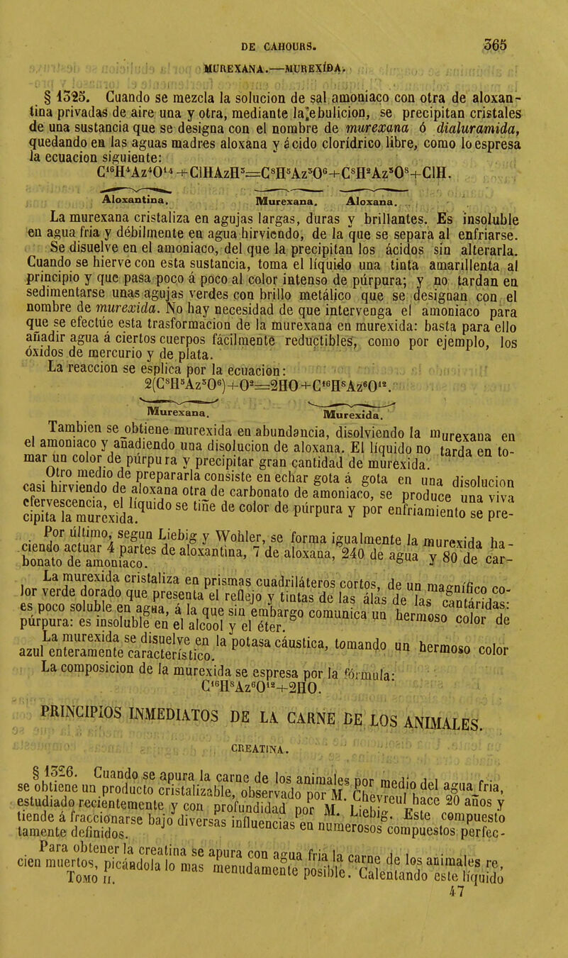 MUREXANA.—MUREXÍDA. § 132o. Cuando se mezcla la solución de sal amoníaco con otra de aloxan- tina privadas de aire una y otra, mediante la^ebulicion, se precipitan cristales de una sustancia que se designa con el nombre de murexana ó dialuramida, quedando en las aguas madras aloxana y ácido clorídrico libre, como loespresa la ecuación siguiente: C‘®HAz^0‘^+C1HAzH='=:G8HsAz=K)«+C«H^Az*0«4-C1H. Aloxantina, Murexana. Aloxana. .. La murexana cristaliza en agujas largas, duras y brillantes. Es insoluble en agua fria y débilmente en agua hirviendo, de la que se separa al enfriarse. Se disuelve en el amoniaco, del que la precipitan los ácidos sin alterarla. Cuando se hierve con esta pstancia, toma el líquido una tinta amarillenta al principio y que pasa poco á poco al color intenso de púrpura; y no tardan en sedimentarse unas agujas verdes con brillo metálico que se designan con el nombre de murexida. No hay necesidad de que intervenga el amoniaco para que se efectúe esta trasformacion de la murexana en murexida: basta para ello añadir agua á ciertos cuerpos fácilmente réductibles, como por ejemplo, los Oxidos de mercurio y de plata. ' La reacción se esplica por la ecuación : 2(Csfl»Az'‘06)H-0-=2eO+C‘«fl®Az«0‘*. Murexana, Murexida, También se_obtiene murexida en abundancia, disolviendo la miirpvana en el amoniaco y anadiendo una disolución de aloxana. El líquido no tarda en to- mar un color de purpura y precipitar gran cantidad de murexida. .oo-K ^ J J gota en una disolución cfeÎvesœndÎ ef^ una viva cipita ir^urexÍda^ P®* ^‘^fr'araiento se pre- Jt^'ebig y Wohler, se forma igualmente la murexida ha La raurexida cristaliza en prismas cuadriláteros cortos, de un ma^nifim lor verde dorado que presenta el reOejo y tintas de las álas de las clntárida^' es poco soluble en agua, á la que sin embargo comunica un hermLf ííf ^ a púrpura: es insoluble en el alcool y el éter P color de color La composición de la murexida se espresa por la %mula' Ci6fl8Az60i2-i-2H0. PRINCIPIOS INMEDIATOS DE LA CARNE DE LOS ANIMALES. CREATINA. aelbS f™, estudiado recienlemeule y couprorSl ^0 años y tiende á fraccionarse baio^diversas iní1iiPnria/a,ín^‘ ^ste compuesto lamente definidos. ^ 'olluencias en numerosos compuestos perfec- Para obtener la creatina se apura con acua frió lo eom. ,i. i ■ i con muenos, picándola lo mas menudamente posîbîrSe'nÆreS'tl|-^^ 47