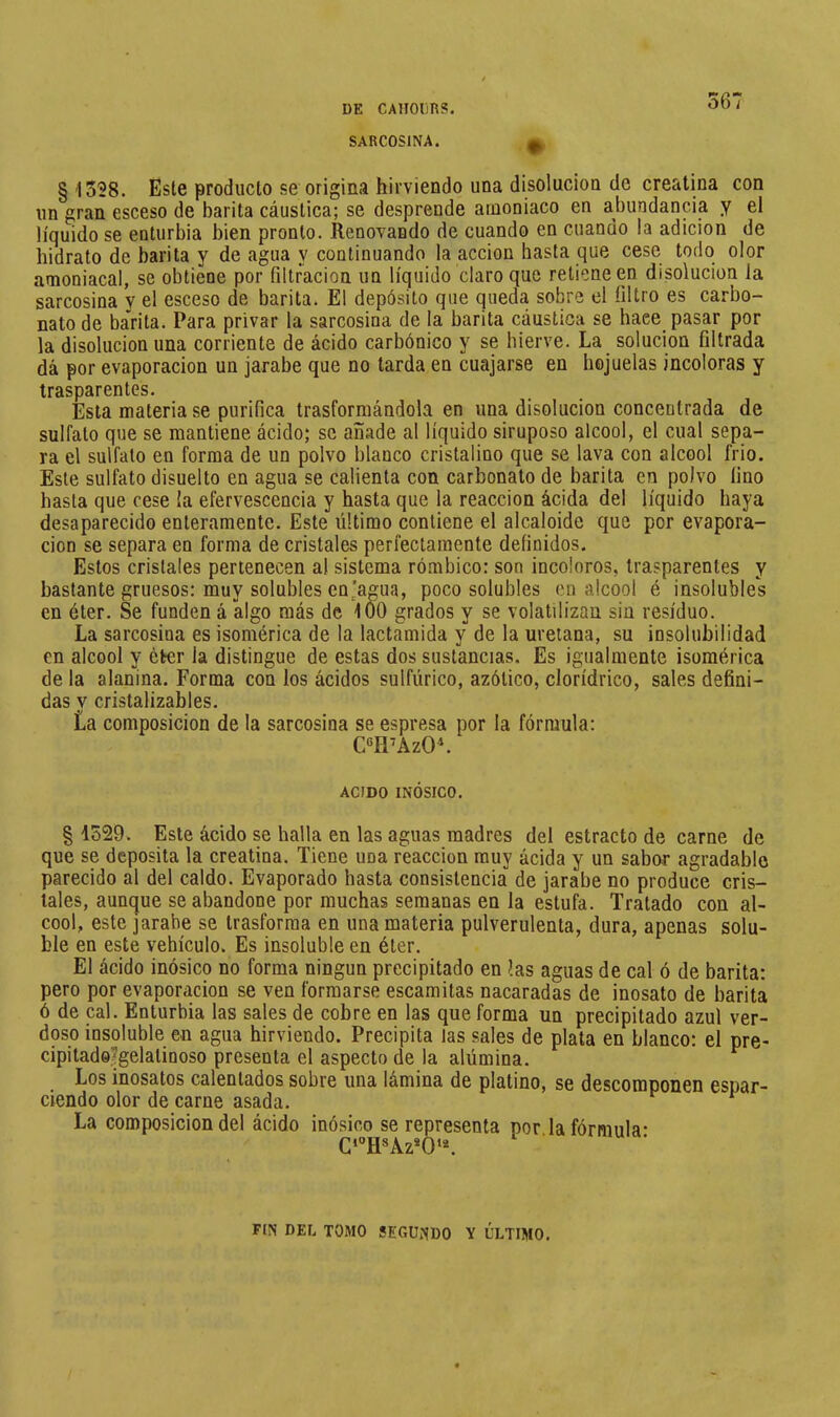 SARCOSINA. §1338. Este producto se origina hirviendo una disolucioa de creatina con un gran esceso de barita cáustica; se desprende amoniaco en abundancia y el líquido se enturbia bien pronto. Renovando de cuando en cuando la adición de hidrato de barita y de agua y continuando la acción hasta que cese todo olor amoniacal, se obtiene por filtración un líquido claro que retiene en disolución la sarcosina y el esceso de barita. El depósito que queda sobre el filtro es carbo- nato de barita. Para privar la sarcosina de la barita cáustica se hace pasar por la disolución una corriente de ácido carbónico y se hierve. La solución filtrada dá por evaporación un jarabe que no tarda en cuajarse en hojuelas incoloras y trasparentes. Esta materia se purifica trasformándola en una disolución concentrada de sulfato que se mantiene ácido; se añíide al líquido siruposo alcool, el cual sepa- ra el sulfato en forma de un polvo blanco cristalino que se lava con alcool frió. Este sulfato disuelto en agua se calienta con carbonato de barita en polvo fino hasta que cese la efervescencia y hasta que la reacción ácida del líquido haya desaparecido enteramente. Este último contiene el alcaloide que por evapora- ción se separa en forma de cristales perfectamente definidos. Estos cristales pertenecen al sistema rómbico: son incoloros, trasparentes y bastante gruesos: muy solubles en’agua, poco solubles en alcool é insolubles en éter. Se funden á algo más de 100 grados y se volatilizan sin residuo. La sarcosina es isomérica de la lactamida y de la ureiana, su insolubilidad en alcool y éter la distingue de estas dos sustancias. Es igualmente isomérica de la alanina. Forma con los ácidos sulfúrico, azólico, clorídrico, sales defini- das y cristalizables. La composición de la sarcosina se espresa por la fórmula: CTPAzO*. ACIDO INÓSICO. § 1529. Este ácido se halla en las aguas madres del estracto de carne de que se deposita la creatina. Tiene una reacción muy ácida y un sabor agradable parecido al del caldo. Evaporado hasta consistencia de jarabe no produce cris- tales, aunque se abandone por muchas semanas en la estufa. Tratado con al- cool, este jarabe se trasforraa en una materia pulverulenta, dura, apenas solu- ble en este vehículo. Es insoluble en éter. El ácido inósico no forma ningún precipitado en las aguas de cal ó de barita: pero por evaporación se ven formarse escamitas nacaradas de inosato de barita ó de cal. Enturbia las sales de cobre en las que forma un precipitado azul ver- doso insoluble en agua hirviendo. Precipita las sales de plata en blanco: el pre- cipitado^gelatinoso presenta el aspecto de la alúmina, ^ Los inosatos calentados sobre una lámina de platino, se descomponen espar- ciendo olor de carne asada. ^ ^ La composición del ácido inósico se representa por la fórmula- C‘'’H*Az*0‘*. FIN DEL TOMO SEGUNDO Y ÚLTIMO.