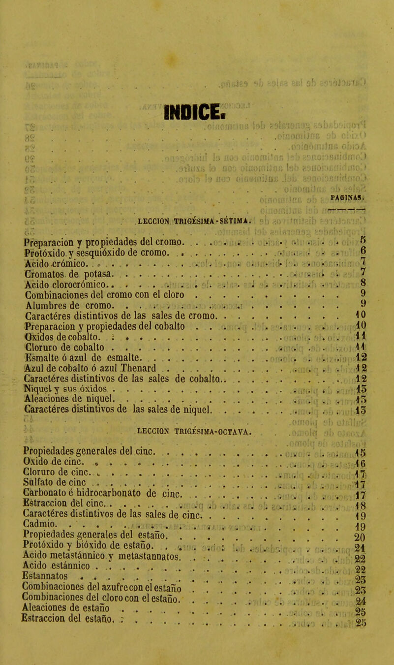 • r-v:::.'! . .i ) .j''t •>!?■ ' •i'.- oh ïj; fj ! > -T'; ^'w Ü? iT. fr; ?; î O -.\ ' Í ô 6 Preparación y propiedades del cromo Prolóxido y sesquióxido de cromo. Acido crómico.. # . . . . . . . Cromatos de potasa Acido clorocrómico Combinaciones del cromo con el cloro Alumbres de cromo INDICE. loi) rOt;.-'.. i--, ^')¡>' t 'i ) ,0 íinn.r.iíii!; r.!;ioÁ iií !;. iu'. ! .í’'inrui*'!.*; ' ' '' :;':‘ÍIÜÍ”I«ili<Jff;f-]> ,:i'í'1í!\;í ú.! U0-. .’Íí:;i)í:;!.:í,íi; b:'' » i'j flo') oifi''(uijüi; .lí'ij ühiO'íb’ oiíli'’í'i. PAGINAS. LECCION TRIGÉSIMA-SÉTIMA. í>ii riO - -n.i] . ; ! '• . ■•••«I k i.;r;09:: -b/ih'V 0‘1 • ‘. ♦!' I ’ • ^ i . *\'f' * ^ .. .. .. .. 6 • j . • • • Î. * i • ’ . • ^ > I. ^ • i * ! Î j “ ^ . • . • • . • , • i . ^ .-•t-. ■ • 8 9 9 ..I • • Caractères distintivos de las sales de cromo 10 Preparación y propiedades del cobalto Oxidos de cobalto. ; Cloruro de cobalto . . . Esmalte ó azul de esmalte. . . Azul de cobalto ó azul Thenard Caractères distintivos de las sales de cobalto. Níquel y sus óxidos ... Aleaciones de níquel. . . Caractères distintivos de las sales de níquel LECCION TRIGÉSIJÍA-OCTAVA. Propiedades generales del cinc. . ... Oxido de cinc. * . Cloruro de cinc. Sulfato de cinc Carbonato è hidrocarbonato de cinc. ... Estracción del cinc . .jq Carneares distintivos de las sales de cinc. . Cadmio. . . . . . -j/ Propiedades generales del estaño. ... Protóxido y bióxido de estaño. . '.üi . . i Acido metastánnico y metastannatos. .. :. Acido estánnico ... Estannatos . . . . ... . i * Combinaciones del azufrecon el estaño . ! Combinaciones del cloro con el estaño. Aleaciones de estaño Estraccion del estaño. 10 . 'i . (i . 11 . í* l í l í • . * • ■ '■ A í i ' 1 1 ‘ • .¡|¡•••12 . . . - . .' 42 .. . ... .. 12 -• , . ‘. í ■ . íl . . !. ; .1* 4 . , . . ' • f • I M ) * ■ ■ 13 . .CMíOi.j ‘•h . MÍ. .í M’lOÍ'í MÍ . ■ , ' ■ • ■ . • - . ; W'. • . ■... M ! 4 S .. . .. . I .* ' • Ij •' ‘4 G . -. ..l,..- ., .' 47; ' 17 .. .. .. ... V. - . . . .11 .• '. .. . .' 'V . 17 • .. ...i . . 48 49 '.M'.,,. , . . . . 19 20 bif': • 21 • . . ... . . . ' 22 22 23 . .. 23 ........ 24 . . .«...i . 2S . . .....til'. . • .'T • # í • I • . ■ ; • « , • ' • - • •