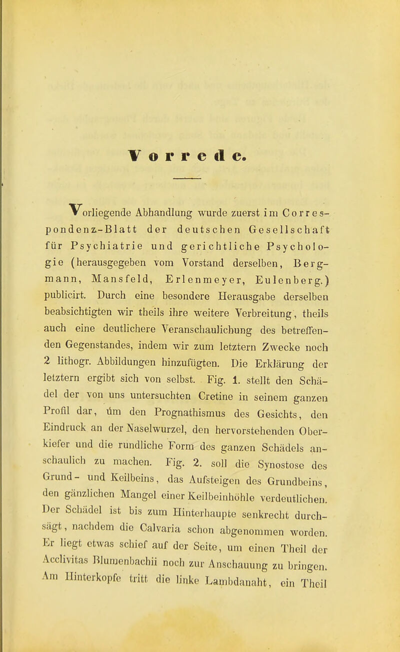 Vorliegende Abhandlung wurde zuerst im Corres- pondenz.-Blatt der deutschen Gesellschaft für Psychiatrie und gerichtliche Psycholo- gie (herausgegeben vom Vorstand derselben, Berg- mann, Mansfeld, Erlenmeyer, Eulenberg.) publicirt. Durch eine besondere Herausgabe derselben beabsichtigten wir theils ihre weitere Verbreitung , theils auch eine deutlichere Veranschaulichung des betreflen- den Gegenstandes, indem wir zum letztern Zwecke noch 2 lithogr. Abbildungen hinzufügten. Die Erklärung der letztern ergibt sich von selbst. Fig. 1. stellt den Schä- del der von uns untersuchten Cretine in seinem ganzen Profil dar, üm den Prognathismus des Gesichts, den Eindruck an der Naselwurzel, den hervorstehenden Ober- kiefer und die rundliche Form des ganzen Schädels an- schaulich zu machen. Fig. 2. soll die Synostose des Grund- und Keilbeins, das Aufsteigen des Grundbeins, den gänzlichen Mangel einer Keilbeinhöhle verdeutlichen. Der Schädel ist bis zum Hinterhaupte senkrecht durch- sägt, nachdem die Calvaria schon abgenommen worden. Er liegt etwas schief auf der Seite, um einen Theil der Acclivitas Bluraenbachii noch zur Anschauung zu bringen. Am Hinterkopfe tritt die linke Lauibdauaht, ein Thcil