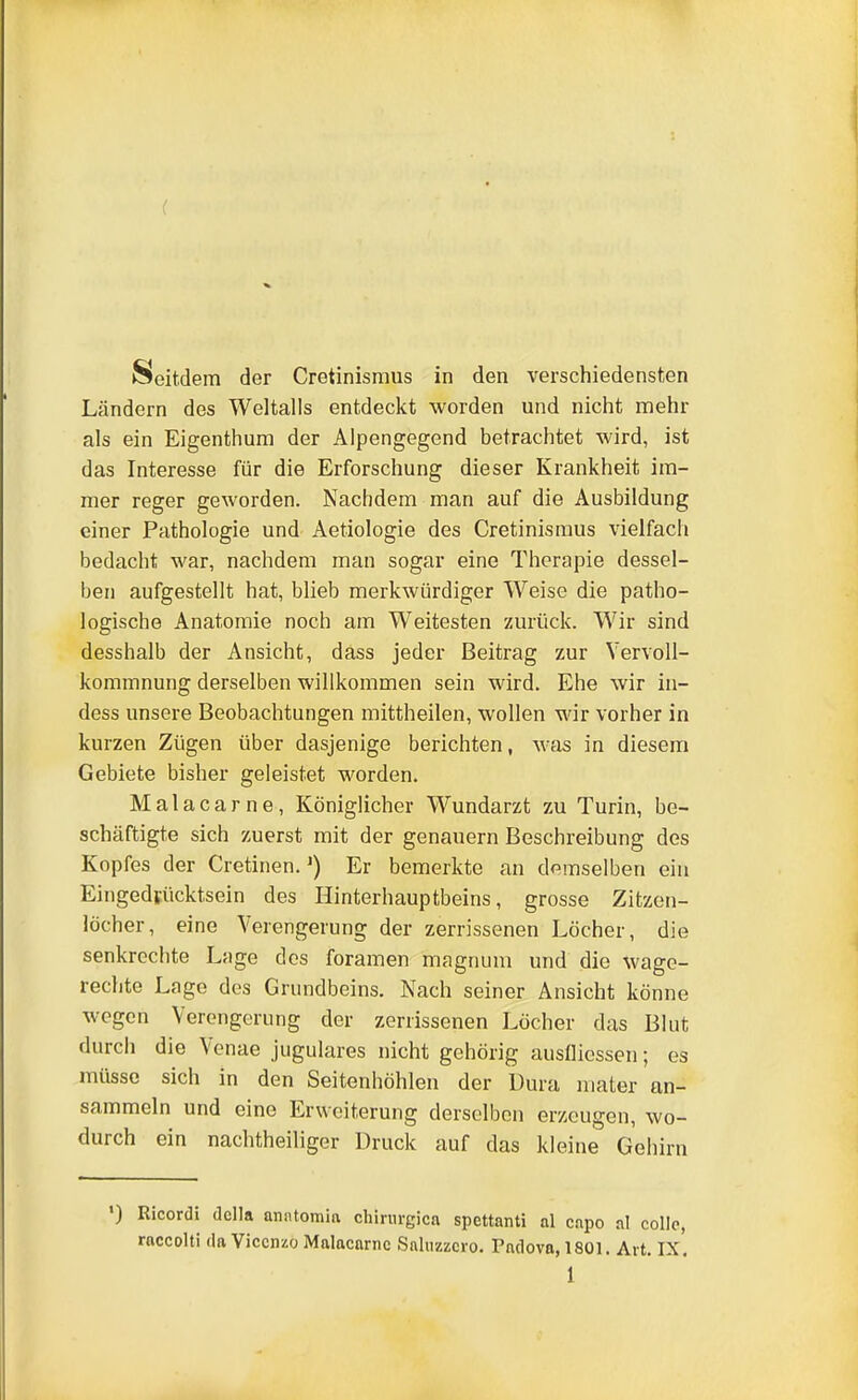 ( Seitdem der Cretinismus in den verschiedensten Ländern des Weltalls entdeckt worden und nicht mehr als ein Eigenthura der Alpengegend betrachtet wird, ist das Interesse für die Erforschung dieser Krankheit im- mer reger geworden. Nachdem man auf die Ausbildung einer Pathologie und Aetiologie des Cretinismus vielfach bedacht war, nachdem man sogar eine Therapie dessel- ben aufgestellt hat, blieb merkwürdiger Weise die patho- logische Anatomie noch am Weitesten zurück. Wir sind desshalb der Ansicht, dass jeder Beitrag zur Vervoll- kommnung derselben willkommen sein wird. Ehe wir in- dess unsere Beobachtungen mittheilen, wollen wir vorher in kurzen Zügen über dasjenige berichten, was in diesem Gebiete bisher geleistet worden. Malacarne, Königlicher Wundarzt zu Turin, be- schäftigte sich zuerst mit der genauem Beschreibung des Kopfes der Cretinen.') Er bemerkte an demselben ein Eingedfücktsein des Hinterhauptbeins, grosse Zitzen- löcher, eine Verengerimg der zerrissenen Löcher, die senkrechte Lage des foramen magnum und die wagc- rechte Lage des Grundbeins. Nach seiner Ansicht könne wegen Verengerung der zerrissenen Löcher das Blut durch die Venae jugulares nicht gehörig auslliessen; es müsse sich in den Seitenhöhlen der Dura niater an- sammeln und eine Erweiterung derselben erzeugen, wo- durch ein nachtheiliger Druck auf das kleine Gehirn ') Ricordi dclla anntomin Chirurgien spettanti al cnpo al colle, rnccolti da Viccnzo Malacarne Snluzzcro. Padova, 1801. Art. IX.