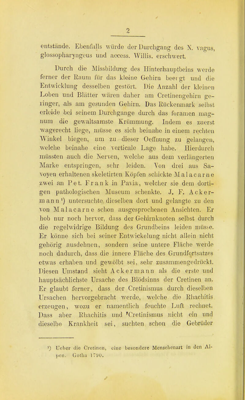 0 entstände. Ebenfalls w ürde der Durchgang des N. vagus, glossopliaryngeus un-d access. ^V'illis. erschwert. Durch die Missbildung des Hinterhauptbeins werde ferner der Raum für das kleine G«hirn beei gt und die Entwicklung desselben gestört. Die Anzahl der kleinen Loben und Blätter wären daher am Cretinengehirn ge- ringer, als am gesunden Gehirn. Das Rückenmark selbst erleide bei seinem Durchgange durch das furanien mag- num die gewaltsamste Krümmung. Indem es zuerst wagerecht liege, müsse es sich beinahe in einem rechten Winkel biegen, um zu dieser Oefl'nung zu gelangen, welche beinahe eine verticale Lage habe. Hierdurch müssten auch die K^erv-en, welche aus dem verlänserten Marke entspringen, sehr leiden. Von drei aus Sa- Aoyen erhaltenen skeletirten Köpfen schickte Malacarne zwei an Pet. Frank in Pavia, welcher sie dem dorti- gen pathologischen Museum schenkte. J. F. Acker- mann') untersuchte dieselben dort und gelangte zu den von Malacarne schon ausgesprochenen Ansichten. Er hob nur noch hervor, dass der Gehirnknoten selbst durch die regelwidrige Bildung des Grundbeins leiden müsse. Er könne sich bei seiner Entwickelung nicht allein nicht gehörig ausdehnen, sondern seine untere Fläche werde noch dadurch, dass die innere Fläche des Grundfortsatzes etwas erhaben und gewölbt sei, sehr zusammengedrückt. Diesen Umstand sieht Ackermann als die erste und hauptsächlichste Ursache des Blödsinns der Cretinen an. Er glaubt ferner, dass der Cretinismus durch dieselben Ursachen hervorgebracht werde, welche die Rhachitis erzeugen, wozu er namentlich feuchte Luft rechnet. Dass aber Rhachitis und 'Cretinismus nicht ein und dieselbe Krankheit sei, suchten schon die Gebrüder ') Uel)er die Cretinen, eine besondere Mensclicnart in den Al- ]jcn. Gotha IVÜU.