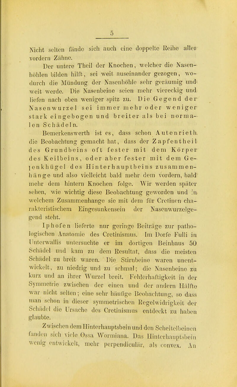 0 Weht selten nindo sich auch eine doppelte Reihe allei- yordern Zähne. Der untere Theil der Knochen, welcher die Nasen- liöhlen bilden hilft, sei weit auseinander gezogen, wo- durch die Mündung der Nasenhöhle sehr geräumig und- weit werde. Die Nasenbeine seien mehr viereckig und liefen nach oben weniger spitz zu. D i e G e g e n d d e r Nasenwurzel sei immer mehr oder weniger stark eingebogen und breiter als bei norma- len Schädeln. Bemerkenswerth ist es, dass schon Autenrieth. die Beobachtung gemacht hat, dass der Zapfen theil des Grundbeins oft fester mit dem Körper des Keilbeins, oder aber fester mit dem Ge- lenkhügcl des Hi n t er h aup t b ei n s zus am m e n- liänge und also vielleicht bald mehr dem vordem, bald' melir dem hintern Knochen folge. Wir werden später sehen, wie wichtig diese Beobachtung geworden und ;a welchem Zusammenhango sie mit dem für Cretinon cha- rakteristischem Eingesunkensein der Nascnwurzelge- gond steht. Iphofen lieferte nur geringe Beiträge zur patho- logischen Anntoniic des Cretinismus. Im Dorfe Fulii in lintorwallis untersuchte er im dortigen Beinhaus 50 Schädel und kam zu dem Resultat, dass die meisten Schädel zu breit waren. Die Stirnbeine waren unent- wickelt, zu niedrig und zu schmal; die Nasenbeine zu kurz und an ihrer Wurzel breit. Fehlerhaftigkeit in der Symmetrie zwischen der einen und der andern llälfto war nicht selten; eine sehr häufige Beobachtung, so dass man schon in dieser symmetrischen Regelwidrigkeit der Schädel die Ursache des Cretinismus entdeckt zu haben glaubte. Zwischen dem Hinterhauptsbein und den Scheitelbeinen fanden sich viele Ossa Worniiana. Das Hinterhauptsbein wenig entwickelt, mehr pcrpcndiculär, als convex. An