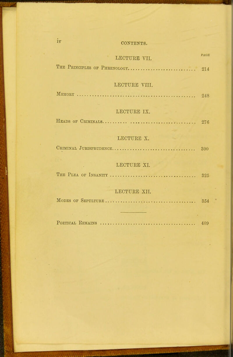 CONTENTS. » „ PAGE LECTURE VII, The PanfoiPLES of Phbenologt 214 LECTURE VIII. Memoby 248 LECTURE IX. Heads of CBOimALs 276 LECTURE X. Ceiminal Jueispeudbncb 300 LECTURE XL The Plea of Insanity 325 LECTURE XIL Modes of Sepdltuee 354 Poetical Remains 409