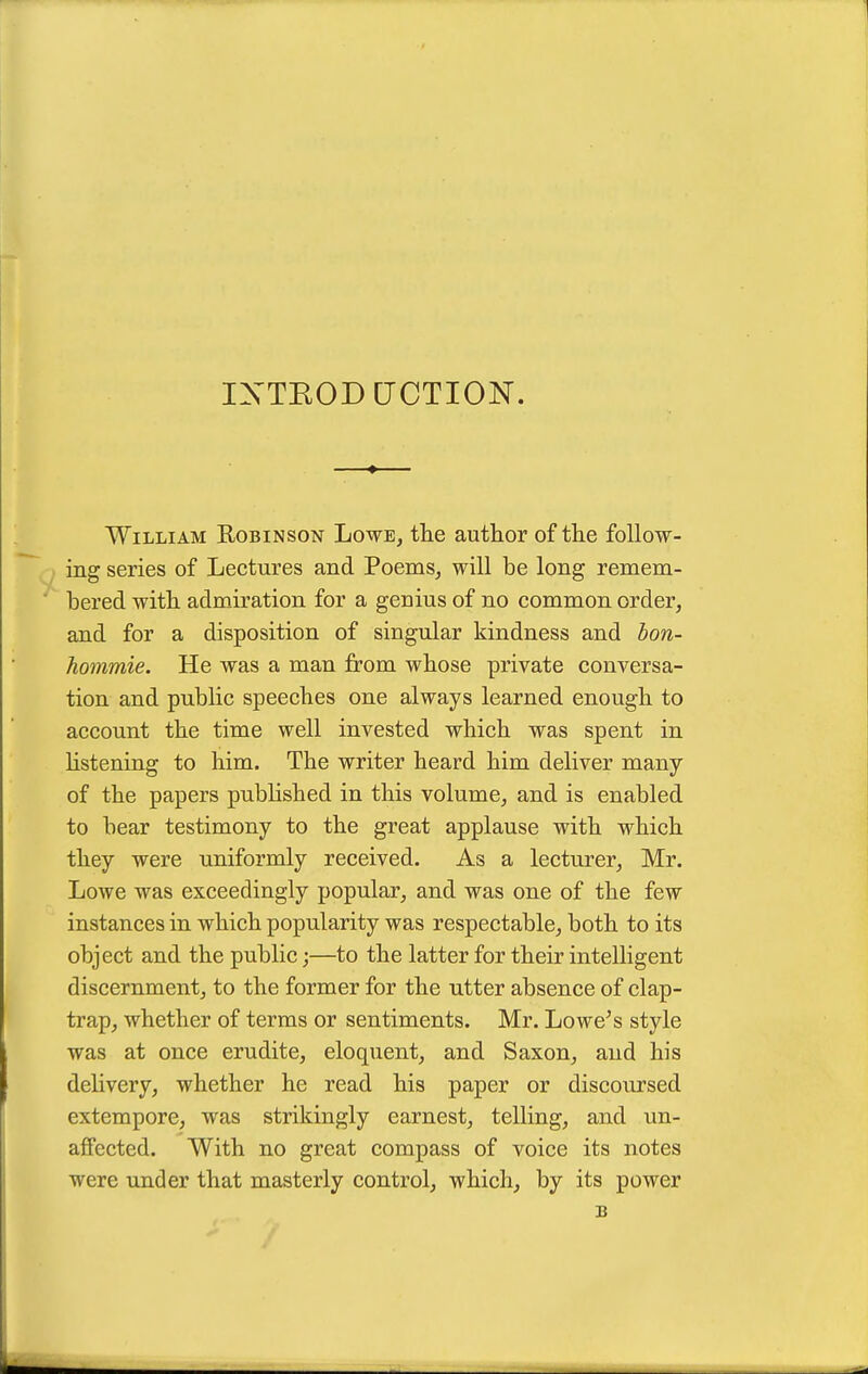 IXTEODCJCTION. William Eobinson Lowe, the author of the follow- ing series of Lectures and Poems, will be long remem- bered with admiration for a genius of no common order, and for a disposition of singular kindness and bon- hommie. He was a man from whose private conversa- tion and public speeches one always learned enough to account the time well invested which was spent in hstening to him. The writer heard him deliver many of the papers pubhshed in this volume, and is enabled to bear testimony to the great applause with which they were uniformly received. As a lecturer, Mr. Lowe was exceedingly popular, and was one of the few instances in which popularity was respectable, both to its object and the public;—to the latter for their intelligent discernment, to the former for the utter absence of clap- trap, whether of terms or sentiments. Mr. Lowe's style was at once erudite, eloquent, and Saxon, and his delivery, whether he read his paper or discoursed extempore, was strikingly earnest, telling, and un- affected. With no great compass of voice its notes were under that masterly control, which, by its power B