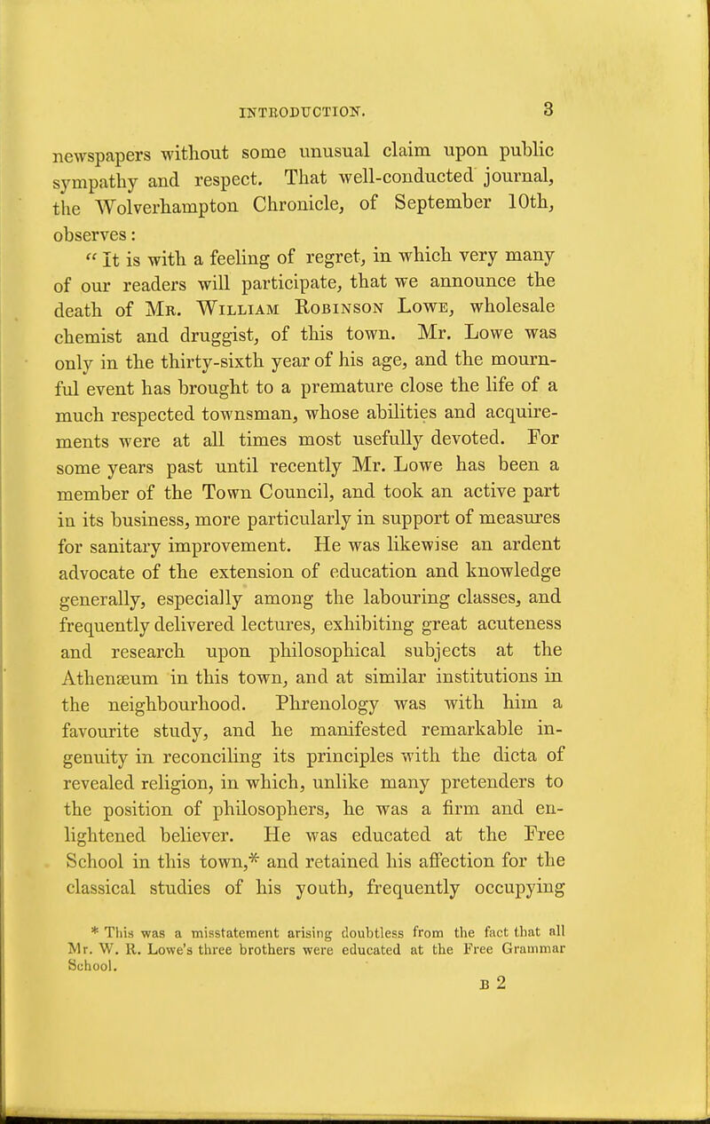 newspapers without some unusual claim upon public sympathy and respect. That well-conducted journal, the Wolverhampton Chronicle, of September 10th, observes:  It is with a feeling of regret, in which very many of our readers will participate, that we announce the death of Mr. William Robinson Lowe, wholesale chemist and druggist, of this town. Mr. Lowe was only in the thirty-sixth year of his age, and the mourn- ful event has brought to a premature close the life of a much respected townsman, whose abilities and acquire- ments were at aU times most usefully devoted. For some years past until recently Mr. Lowe has been a member of the Town Council, and took an active part in its business, more particularly in support of measures for sanitary improvement. He was likewise an ardent advocate of the extension of education and knowledge generally, especially among the labouring classes, and frequently delivered lectures, exhibiting great acuteness and research upon philosophical subjects at the Athenaeum in this town, and at similar institutions in the neighbourhood. Phrenology was with him a favourite study, and he manifested remarkable in- genuity in reconciling its principles with the dicta of revealed religion, in which, unlike many pretenders to the position of philosophers, he was a firm and en- lightened believer. He was educated at the Pree School in this town,* and retained his affection for the classical studies of his youth, frequently occupying * This was a misstatement arising doubtless from tlie fact that all Mr. W. R. Lowe's three brothers were educated at the Free Grammar School. B 2