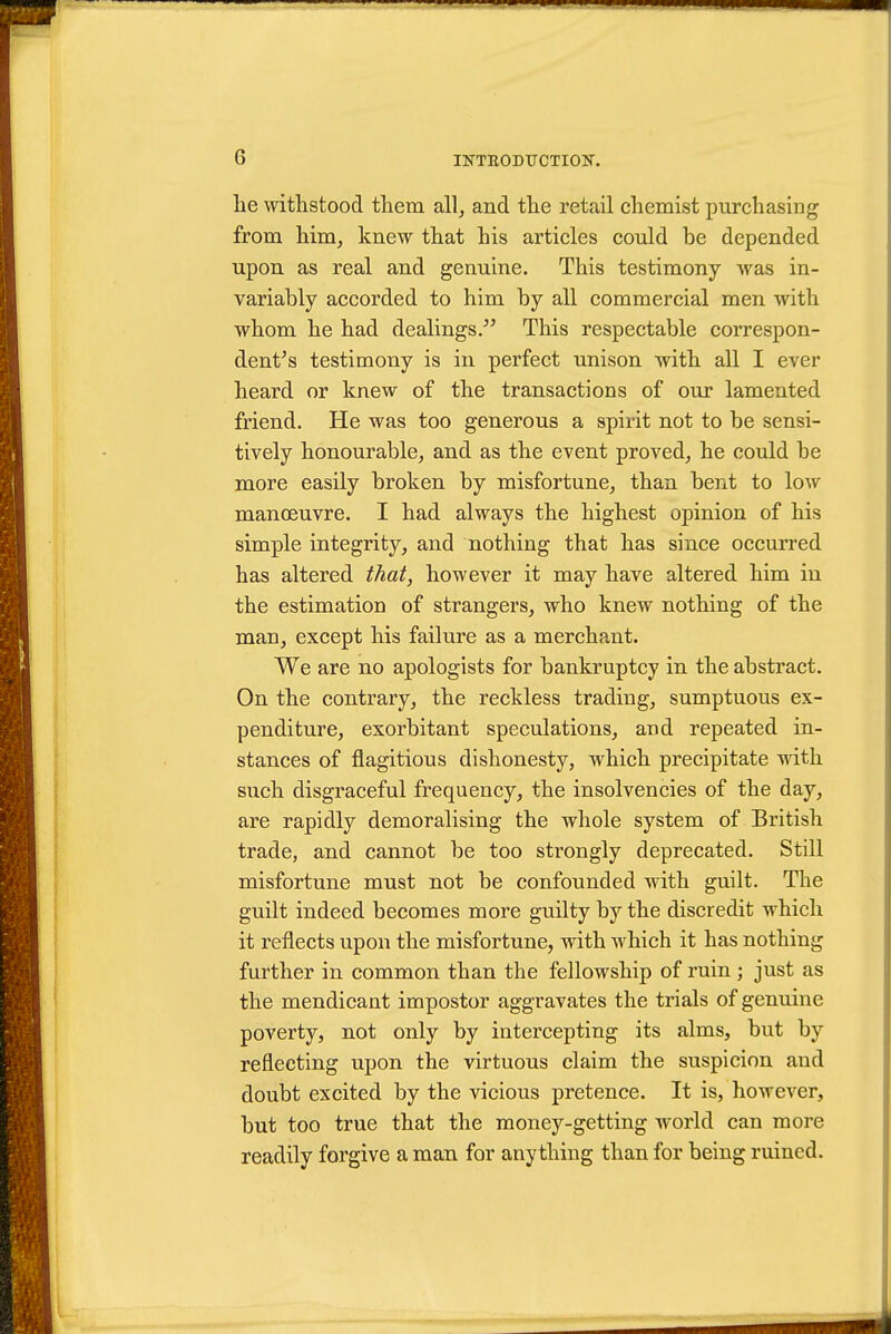 lie withstood them all^ and the retail chemist purchasing from him, knew that his articles could be depended upon as real and genuine. This testimony was in- variably accorded to him by all commercial men with whom he had dealings/' This respectable correspon- dent's testimony is in perfect unison with all I ever heard or knew of the transactions of our lamented friend. He was too generous a spirit not to be sensi- tively honourable, and as the event proved, he could be more easily broken by misfortune, than bent to low manoeuvre. I had always the highest opinion of his simple integrity, and nothing that has since occurred has altered that, however it may have altered him in the estimation of strangers, who knew nothing of the man, except his failure as a merchant. We are no apologists for bankruptcy in the abstract. On the contrary, the reckless trading, sumptuous ex- penditure, exorbitant speculations, and repeated in- stances of flagitious dishonesty, which precipitate wdth such disgraceful frequency, the insolvencies of the day, are rapidly demoralising the whole system of British trade, and cannot be too strongly deprecated. Still misfortune must not be confounded with guilt. The guilt indeed becomes more guilty by the discredit which it reflects upon the misfortune, with which it has nothing further in common than the fellowship of ruin ; just as the mendicant impostor aggravates the trials of genuine poverty, not only by intercepting its alms, but by reflecting upon the virtuous claim the suspicion and doubt excited by the vicious pretence. It is, however, but too true that the money-getting world can more readily forgive a man for any thing than for being ruined.