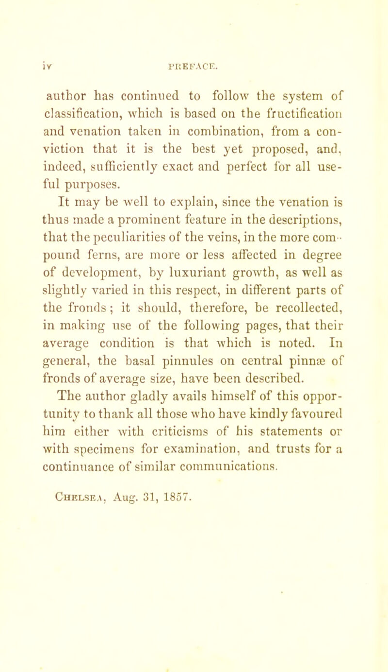 author has continued to follow the system of classification, which is based on the fructification and venation taken in combination, from a con- viction that it is the best yet proposed, and, indeed, sufficiently exact and perfect for all use- ful purposes. It may be well to explain, since the venation is thus made a prominent feature in the descriptions, that the pecviliarities of the veins, in the more com- pound ferns, are more or less affected in degree of development, by luxuriant growth, as well as slightly varied in this respect, in different parts of the fronds; it should, therefore, be recollected, in making use of the following pages, that their average condition is that which is noted. In general, the basal pinnules on central pinnae of fronds of average size, have been described. The author gladly avails himself of this oppor- tunity to thank all those who have kindly favoured him either with criticisms of his statements or with specimens for examination, and trusts for a continuance of similar communications. Chelsea, Aug. 31, 1857.