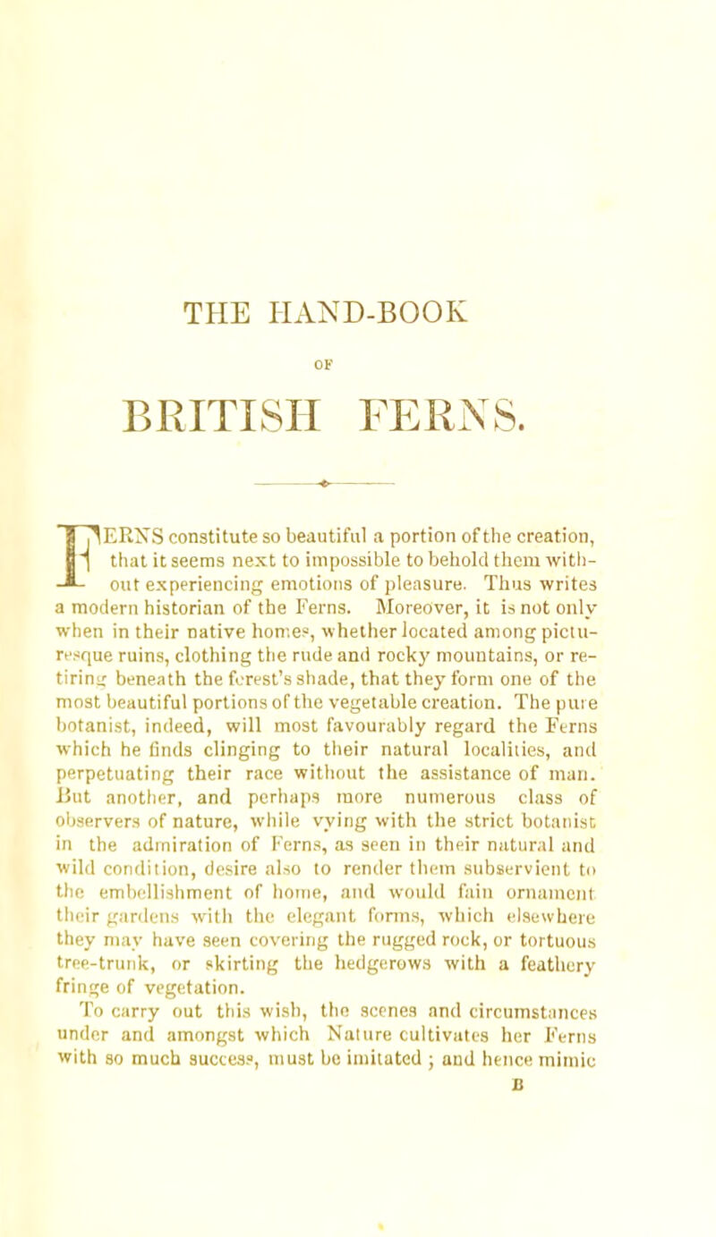 THE HAND-BOOK of BRITISH FERNS. IT^ERNS constitute so beautiful a portion of tlie creation, T ttiat it seems next to impossible to behold them with- out experiencing emotions of pleasure. Thus writes a modern historian of the Ferns. Moreover, it is not only when in their native home?, whether located among pictu- resque ruins, clothing the rude and rocky mountains, or re- tiriui: beneath the forest's shade, that thej- form one of the most beautiful portions of the vegetable creation. The pure botanist, indeed, will most favourably regard the Ferns which he linds clinging to tlieir natural localities, and perpetuating their race without the assistance of man. But anotlier, and perhaps more numerous class of oljservers of nature, while vying with the strict botatiisr, in the admiration of Ferns, as seen in their natural and wild condition, desire also to render them subservient to the emb(dli3hment of home, and would fain ornament their gardens with the elegant forms, which elsewhere they may have seen covering the rugged rock, or tortuous tree-trunk, or skirting the hedgerow.s with a feathery fringe of vegetation. To carry out this wish, the scenes and circumstiinces under and amongst which Nature cultivates her Ferns with 30 much succes?, must be imitated ; and hence mimic