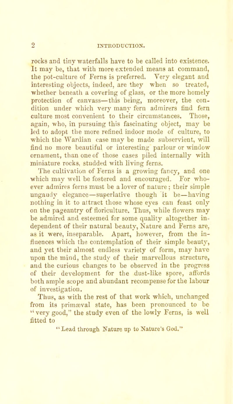 rocks and tiny -waterfalls have to be called into existence. It may be, that with more extended means at command, the pot-culture of Ferns is preferred. Very elegant and interesting objects, indeed, are they when so treated, •whether beneatli a covering of glass, or the more homely protection of canvass—this being, moreover, the con- dition under which very many fern admirers hud fern culture most convenient to their circumstances. Those, again, who, in pursuing this fascinating object, may be led to adopt the more retined indoor mode of culture, to ■which the Wardian case may be made subservient, will find no more beautiful or interesting parlour or window ornament, than one of those cases piled internally with miniature roclts, studded with living ferns. The cultivation of Ferns is a growing fancy, and one which may well be fostered and encouraged. For who- ever admires ferns must be a lover of nature : their simple ungaudy elegance—superlative though it be—having nothing in it to attract those whose eyes can feast only on the pageantry of floriculture. Thus, while flowers may be admired and esteemed for some quality altogether in- dependent of their natural beauty. Nature and Ferns are, as it were, inseparable. Apart, however, from the in- fluences wliich the contemplation of their simple beauty, and }-et their almost endless variety of form, may have upon the mind, the study of their marvellous structure, and the curious changes to be observed in the progress of their development for the dust-like spore, aftbrds both ample scope and abundant recompense for the labour of investigation. Thus, as with the rest of that work which, unchanged from its primajval state, has been pronounced to be  very good, the study even of the lowly Ferns, is well fitted to Lead through Nature up to Nature's God.