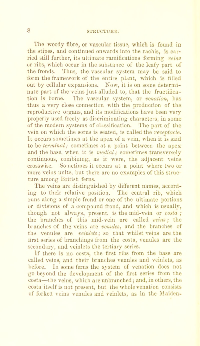 The woody fibre, or vascular tissue, -which is found in the stipes, and continued onwards into tlie rachis, is car- ried still further, its uhiinate ramifications forming veins or ribs, whicli occur in the substance of the leafy part of the fronds. Thus, the vascular system may be said to form the framework of the entire plant, which is tilled out by cellular expansions. Now, it is on some determi- nate part of the veins just alluded to, that the fructiiica- tion is borne. The vascular system, or venation, has thus a very close connectinu with the production of the reproductive organs, and its modirications have been very properly used freely as discriminating characters, in some of the modern systems of cl isdification. The part of the vein on which the sorus is seated, is called the receptacle. It occurs sometiuies at the apex of a vein, when it is said to be terminal; sometimes at a point between the ape.K and the base, when it is medial; sometimes transversely continuous, combining, as it were, the adjacent veins crosswise. Sometimes it occurs at a point where two or more veins unite, but there are no examples of this struc- ture among British ferns. The veins are distinguished by dififerent names, accord- ing to their relative position. The central rib, which runs along a simple frond or one of the ultimate portions or divisions of a compound frond, and which is usually, thougli not always, present, is the mid-vein or casta ; the branches of this raid-vein are called vciiis; the branches of the veins are venules, and the branches of the venules are veinleis; so that whilst veins are the lirst series of brandlings from the costa, venules are the secondary, and veinlets the tertiary series. If there is no costa, the tirst ribs from the base are called veins, and their branches venules and vtinlets, as before. In some ferns the system of venation does not go beyond the development of the first series from the costa—the veins, which are unbranehed; and, in others, the costa itself is not present, but the wliole venation consists of forked veins venules and veinlets, as in the Maiden-