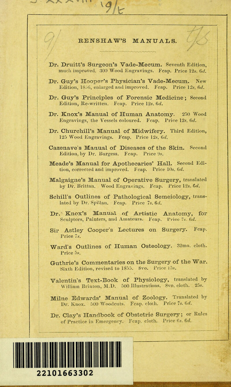 KEN SHAW'S MANUALS. Dr. Druitt's Surgeon's Vade-Meeum. Seventh Edition, much improved. 300 Wood Engravings. Fcap. Price 12s. 6d. Dr. Guy's Hooper's Physician's Vade-Mecum. New Edition, 18j6, enlarged and improved. Ecap. Price 12s. 6c/. Dr. Guy's Principles of Forensic Medicine; Second Edition, Re-written. Ecap. Price 12s. 6d. Dr. Knox's Manual of Human Anatomy. 250 Wood Engravings, the Vessels coloured. Ecap. Price 12s. 6d. Dr. Churchill's Manual of Midwifery. Third Edition, 125 Wood Engravings. Ecap. Price 12s. 6d. Cazenave's Manual of Diseases of the Skin. Second Edition, by Dr. Burgess. Fcap. Price 9s. Meade's Manual for Apothecaries' Hall. Second Edi- tion, corrected and improved. Ecap. Price 10s. 6d. Malgaigne's Manual of Operative Surgery, translated by Dr. Brittan. Wood Engravings. Fcap. Price 12s. 6d. Schill's Outlines of Pathological Semeiology, trans- lated by Dr. Spillan. Fcap. Price 7s. 6d. Dr. Knox's Manual of Artistic Anatomy, for Sculptors, Painters, and Amateurs. Fcap. Price 7s. fid. Sir Astley Cooper's Lectures on Surgery. Fcap. Price 7s. Ward's Outlines of Human Osteology. 32mo. cloth. Price 5s. Guthrie's Commentaries on the Surgery of the War. Sixth Edition, revised to 1855. 8vo. Price i 5s. Valentin's Text-Book of Physiology, translated by William Brinton, M.D. 500 Illustrations. 8vo. cloth. 25s. Milne Edwards' Manual of Zoology. Translated by Dr. Knox. 500 Woodcuts. Fcap. cloth. Price 7s. 6d. Dr. Clay's Handbook of Obstetric Surgery; or Rules of Practice in Emergency. Fcap. cloth. Price (is. 6d. 22101663302