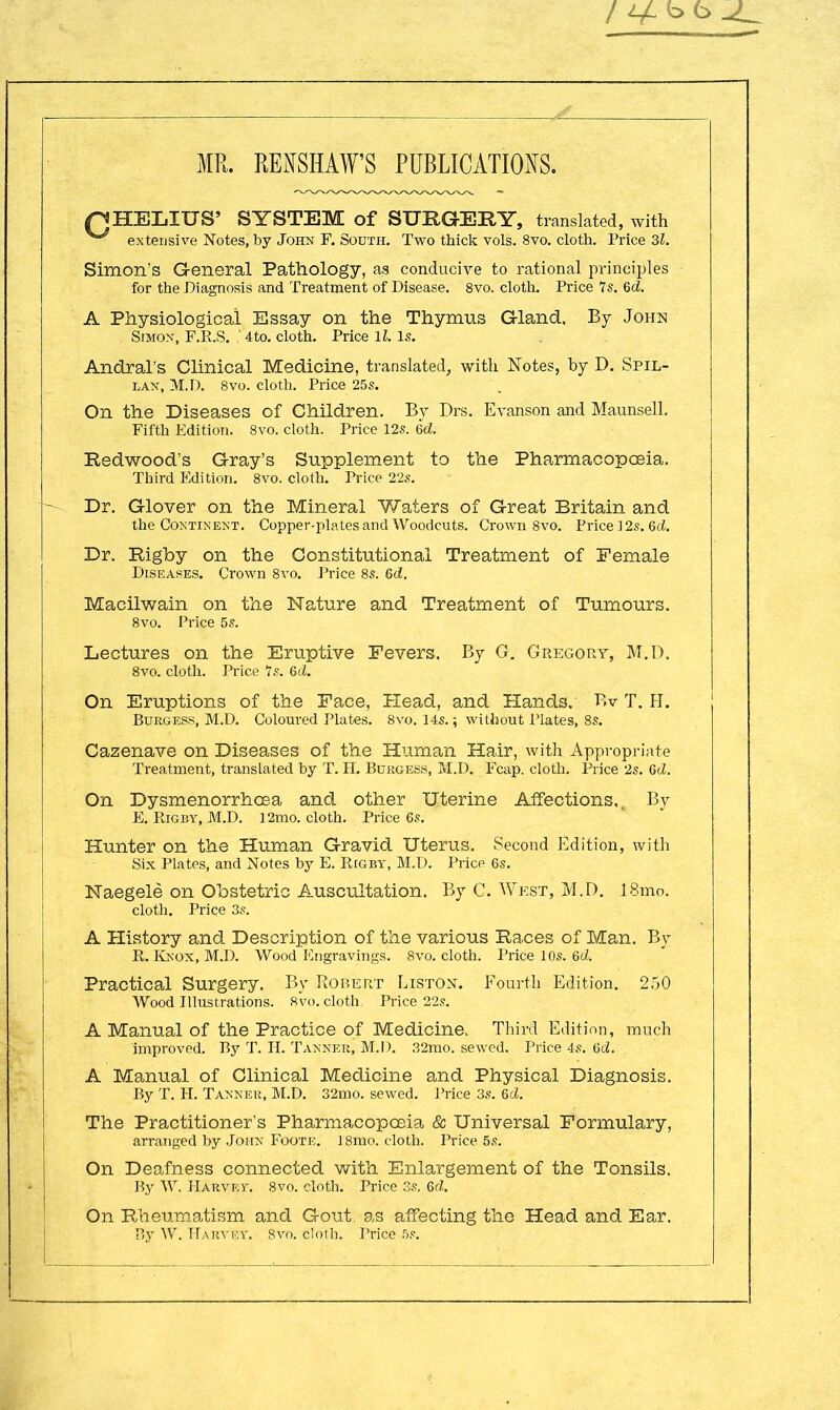 MR. RENSHAWS PUBLICATIONS. QHELIUS' SYSTEM of SURGERY, translated, with extensive Notes, by John F. South. Two thick vols. 8vo. cloth. Price 31. Simon's General Pathology, as conducive to rational principles for the Diagnosis and Treatment of Disease. 8vo. cloth. Price Is. Gd. A Physiological Essay on the Thymus Gland, By John Simon, F.R.S. .' 4to. cloth. Price ll. Is. Andral's Clinical Medicine, translated, with Notes, by D. Spil- lan, M.D. 8vo. cloth. Price 25s. On the Diseases of Children. By Drs. Evanson and Maunsell. Fifth Edition. 8vo. cloth. Price 12s. 6d. Redwood's Gray's Supplement to the Pharmacopoeia. Third Edition. 8vo. cloth. Price 22s. Dr. Glover on the Mineral Waters of Great Britain and the Continent. Copper-plates and Woodcuts. Crown 8vo. Price ] 2s. 6d. Dr. Rigby on the Constitutional Treatment of Female Diseases. Crown 8vo. Price 8s. 6d. Macilwain on the Nature and Treatment of Tumours. 8vo. Price 5s. Lectures on the Eruptive Fevers, By G. Gregory, M.D. 8vo. cloth. Price 7s. Qd. On Eruptions of the Face, Head, and Hands. Bv T. H. Burgess, M.D. Coloured Plates. 8vo. 14s.; without Plates, 8s. Cazenave on Diseases of the Human Hair, with Appropriate Treatment, translated by T. H. Burgess, M.D. Fcap. cloth. Price 2s. Qd. On Dysmenorrhea and other Uterine Affections,, By E. Rig by, M.D. 12mo. cloth. Price 6s. Hunter on the Human Gravid Uterus. Second Edition, with Six Plates, and Notes by E. Rigby, M.D. Price 6s. Naegele on Obstetric Auscultation. By C. West, M.D. 18mo. cloth. Price 3s. A History and Description of the various Races of Man, By R. Knox, M.D. Wood Engravings. 8vo. cloth. Price 10s. 6d. Practical Surgery. By Robert Liston. Fourth Edition. 250 Wood Illustrations. 8vo. cloth Price 22s. A Manual of the Practice of Medicine. Third Edition, much improved. By T. H. Tanner, M.I). 32mo. sewed. Price 4s. 6d. A Manual of Clinical Medicine and Physical Diagnosis. By T. H. Tanner, M.D. 32mo. sewed. Price 3s. &d. The Practitioner's Pharmacopoeia & Universal Formulary, arranged by John Foote. 18mo. cloth. Price 5s. On Deafness connected with Enlargement of the Tonsils. By W. Harvey. 8vo. cloth. Price 3s. Qd. On Rheumatism and Gout, as affecting the Head and Ear. By W. Harvey. 8vo. cloth. Price 5s.