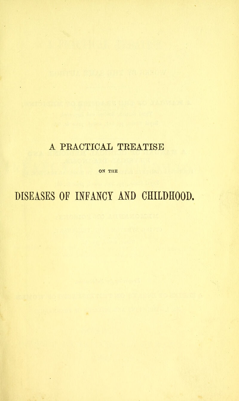 A PEACTICAL TREATISE ON THE DISEASES OF INFANCY AND CHILDHOOD.
