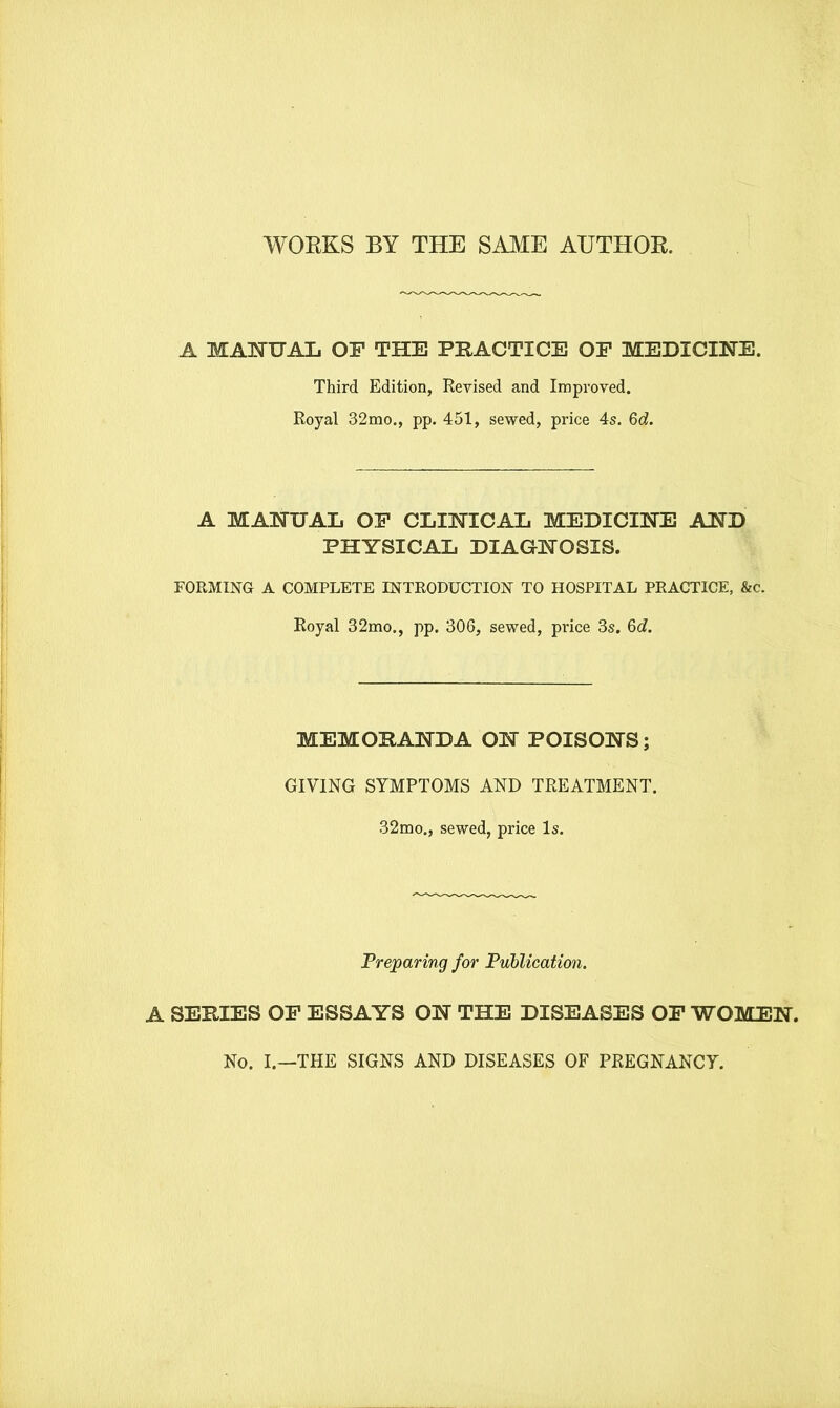 WOEKS BY THE SAME AUTHOR A MANUAL OF THE PRACTICE OF MEDICINE. Third Edition, Revised and Improved. Royal 32mo., pp. 451, sewed, price 4s. 6d. A MANUAL OF CLINICAL MEDICINE AND PHYSICAL DIAGNOSIS. FORMING A COMPLETE INTRODUCTION TO HOSPITAL PRACTICE, &c. Royal 32mo., pp. 306, sewed, price 3s. 6d. MEMORANDA ON POISONS; GIVING SYMPTOMS AND TREATMENT. 32mo., sewed, price Is. Preparing for Publication. A SERIES OF ESSAYS ON THE DISEASES OF WOMEN. No. I.—THE SIGNS AND DISEASES OF PREGNANCY.