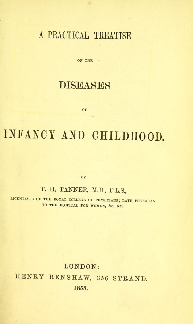 ON THE DISEASES OF INFANCY AND CHILDHOOD. BY T. H. TANNER, M.D., F.L.S., LICENTIATE OF THE EOYAL COLLEGE OF PHYSICIANS; LATE PHYSICIAN TO THE HOSPITAL FOR WOMEN, 8cC. &C. HENRY LONDON^ HENS HAW, 356 1858, STRAND.