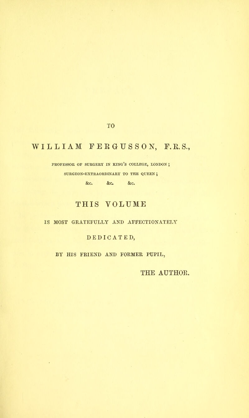 TO WILLIAM FERGUSSOX, F.B.S., PROFESSOR OF SURGERY IN KING'S COLLEGE, LONDON ; SURGEON-EXTRAORDINARY TO THE QUEEN ; &c. &c. &c THIS VOLUME IS MOST GRATEFULLY AND AFFECTIONATELY DEDICATED, BY HIS FRIEND AND FORMER PUPIL, THE AUTHOR.