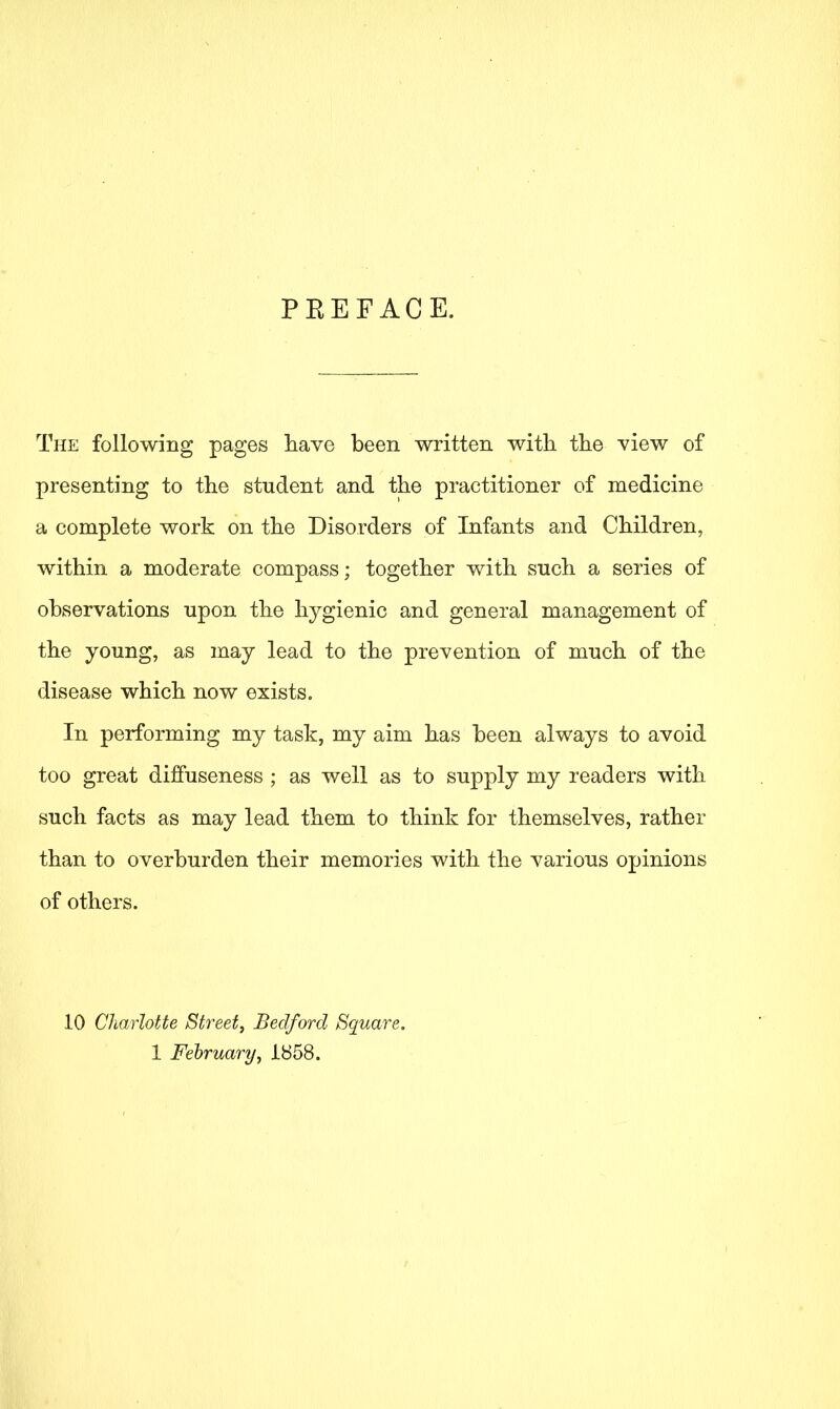 PEEFACE. The following pages have been written with the view of presenting to the student and the practitioner of medicine a complete work on the Disorders of Infants and Children, within a moderate compass; together with such a series of observations upon the hygienic and general management of the young, as may lead to the prevention of much of the disease which now exists. In performing my task, my aim has been always to avoid too great diffuseness ; as well as to supply my readers with such facts as may lead them to think for themselves, rather than to overburden their memories with the various opinions of others. 10 Charlotte Street, Bedford Square.