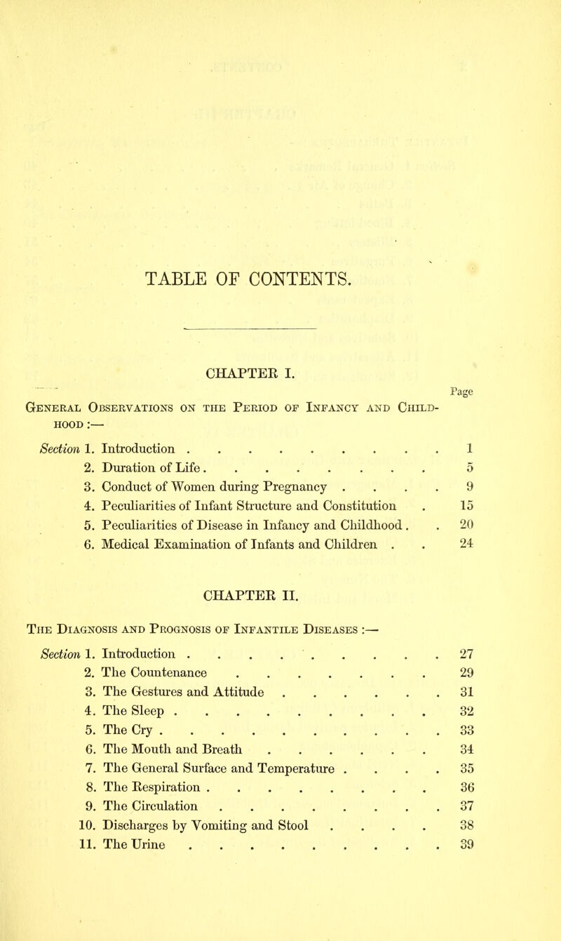 TABLE OF CONTENTS. CHAPTER I. Page General Observations on the Period op Infancy and Child- hood :— Section 1. Introduction 1 2. Duration of Life 5 3. Conduct of Women during Pregnancy .... 9 4. Peculiarities of Infant Structure and Constitution . 15 5. Peculiarities of Disease in Infancy and Childhood . . 20 6. Medical Examination of Infants and Children . . 24 CHAPTER II. The Diagnosis and Prognosis of Infantile Diseases :— Section 1. Introduction . . . 27 2. The Countenance 29 3. The Gestures and Attitude 31 4. The Sleep 32 5. The Cry 33 6. The Mouth and Breath 34 7. The General Surface and Temperature .... 35 8. The Respiration 36 9. The Circulation 37 10. Discharges by Vomiting and Stool .... 38