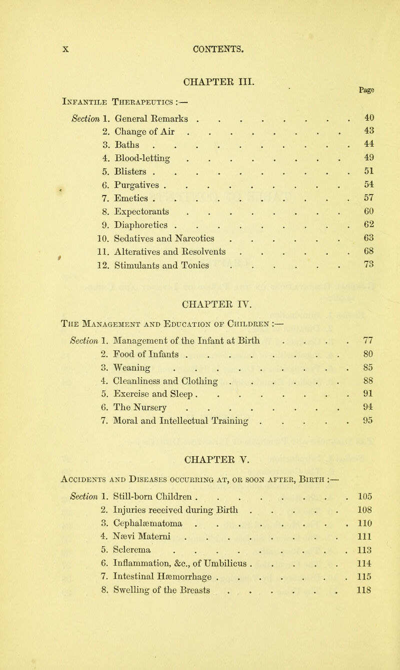 CHAPTEK III. Page Infantile Therapeutics :— Section 1. General Eemarks .40 2. Change of Air 43 3. Baths . . .... . . . .44 4. Blood-letting 49 5. Blisters 51 6. Purgatives 54 7. Emetics 57 8. Expectorants 60 9. Diaphoretics 62 10. Sedatives and Narcotics . . . . . . 63 11. Alteratives and Kesolvents 68 12. Stimulants and Tonics 73 CHAPTER IV. The Management and Education of Children :— Section 1. Management of the Infant at Birth .... 77 2. Food of Infants 80 3. Weaning 85 4. Cleanliness and Clothing 88 5. Exercise and Sleep .91 6. The Nursery 94 7. Moral and Intellectual Training 95 CHAPTER V. Accidents and Diseases occurring at, or soon after, Birth :— Section 1. Still-born Children 105 2. Injuries received during Birth 108 3. Cephalsematoma 110 4. Nsevi Materni Ill 5. Sclerema 113 6. Inflammation, &c, of Umbilicus 114 7. Intestinal Hemorrhage 115 8. Swelling of the Breasts 118