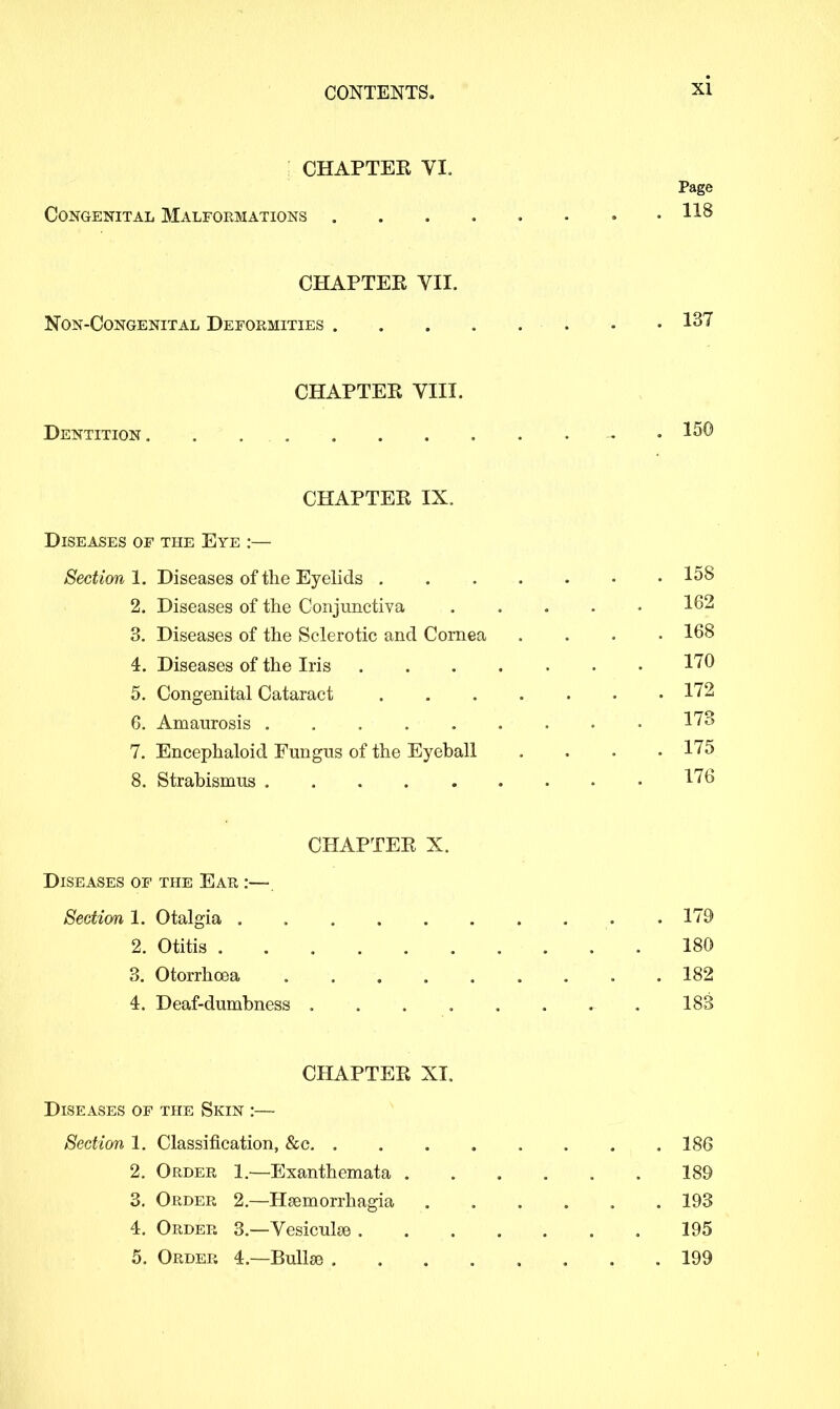 CHAPTER VI. Page Congenital Malformations H8 CHAPTEE VII. Non-Congenital Deformities • • 137 CHAPTER VIII. Dentition. . • • I50 CHAPTER IX. Diseases of the Eye :— Section 1. Diseases of the Eyelids 158 2. Diseases of the Conjunctiva 162 3. Diseases of the Sclerotic and Cornea .... 168 4. Diseases of the Iris 170 5. Congenital Cataract 172 6. Amaurosis 173 7. Encephaloid Fungus of the Eyeball .... 175 8. Strabismus 176 CHAPTER X. Diseases of the Ear :— Section 1. Otalgia . . 179 2. Otitis 180 3. Otorrhcea 182 4. Deaf-dumbness 183 CHAPTER XI. Diseases of the Skin :—■ Section 1. Classification, &c 186 2. Order 1.—Exanthemata . . . . . . 189 3. Order 2.—Haemorrhagia ...... 193 4. Order 3.—Vesicuhe 195 5. Order 4.—Bullae 199