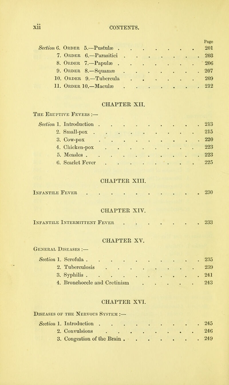 Page Section 6. Order 5.—Pustulse 201 7. Order 6—Parasitici 203 8. Order 7—Papulae 206 9. Order 8.—Squamee 207 10. Order 9.—Tubercula 209 11. Order 10—Macula? 212 CHAPTER XII. The Eruptive Fevers :— Section 1. Introduction 213 2. Small-pox 215 3. Cow-pox . * 220 4. Chicken-pox 223 5. Measles 223 6. Scarlet Fever ' ... 225 CHAPTER XIII. Infantile Fever 230 CHAPTER XIV. Infantile Intermittent Fever 233 CHAPTER XV. General Diseases :— Section 1. Scrofula 235 2. Tuberculosis ........ 239 3. Syphilis 241 4. Bronchocele and Cretinism . . . . 243 CHAPTER XVI. Diseases of the Nervous System :— Section 1. Introduction 245 2. Convulsions 246 3. Congestion of the Brain 249