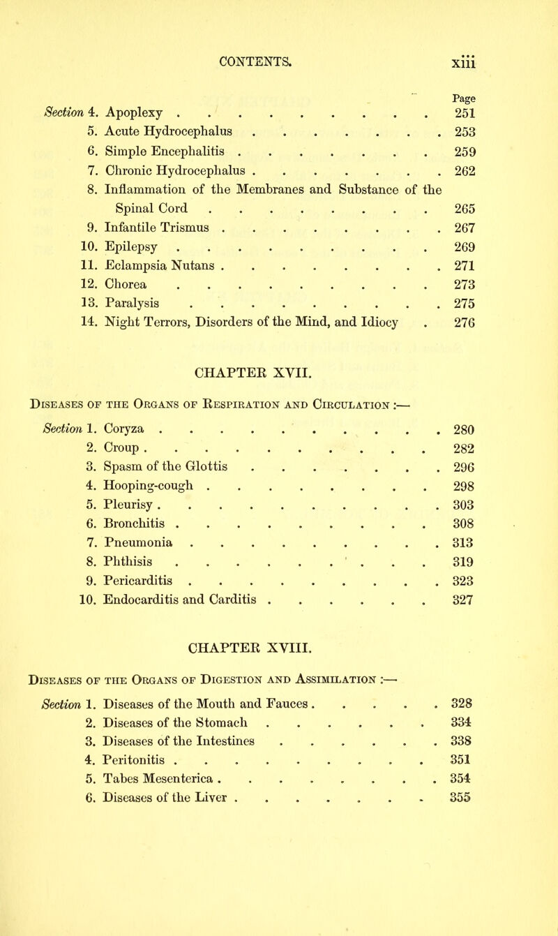 Page Section 4. Apoplexy 251 5. Acute Hydrocephalus 253 6. Simple Encephalitis 259 7. Chronic Hydrocephalus 262 8. Inflammation of the Membranes and Substance of the Spinal Cord 265 9. Infantile Trismus 267 10. Epilepsy 269 11. Eclampsia Nutans 271 12. Chorea 273 13. Paralysis 275 14. Night Terrors, Disorders of the Mind, and Idiocy . 276 CHAPTEK XVII. Diseases of the Organs of Respiration and Circulation :— Section 1. Coryza 280 2. Croup 282 3. Spasm of the Glottis 296 4. Hooping-cough 298 5. Pleurisy 303 6. Bronchitis . 308 7. Pneumonia 313 8. Phthisis 319 9. Pericarditis 323 10. Endocarditis and Carditis 327 CHAPTER XVIII. Diseases of the Organs of Digestion and Assimilation :—■ Section 1. Diseases of the Mouth and Fauces 328 2. Diseases of the Stomach 334 3. Diseases of the Intestines ...... 338 4. Peritonitis 351 5. Tabes Mesenterica ........ 354