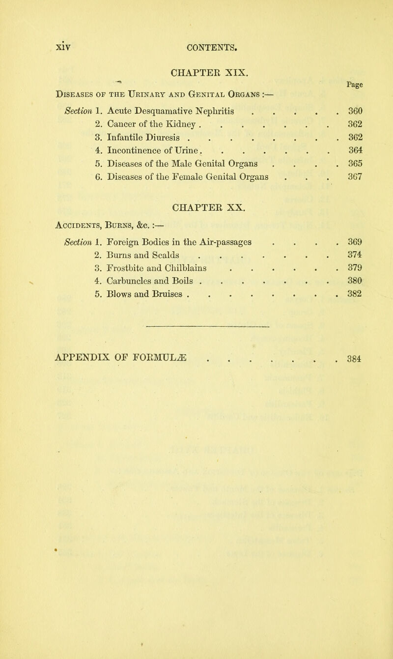 CHAPTER XIX. Page Diseases of the Urinary and Genital Organs :— Section 1. Acute Desquamative Nephritis 360 2. Cancer of the Kidney 362 3. Infantile Diuresis 362 4. Incontinence of Urine 364 5. Diseases of the Male Genital Organs .... 365 6. Diseases of the Female Genital Organs . . . 367 CHAPTER XX. Accidents, Burns, &c.:— Section 1. Foreign Bodies in the Air-passages . . . . 369 2. Burns and Scalds 374 3. Frostbite and Chilblains 379 4. Carbuncles and Boils 380 5. Blows and Bruises 382 APPENDIX OF FORMULA 384