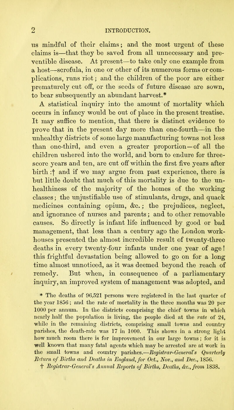 us mindful of their claims; and the most urgent of these claims is—that they be saved from all unnecessary and pre- ventive disease. At present—to take only one example from a host—scrofula, in one or other of its numerous forms or com- plications, runs riot; and the children of the poor are either prematurely cut off, or the seeds of future disease are sown, to bear subsequently an abundant harvest.* A statistical inquiry into the amount of mortality which occurs in infancy would be out of place in the present treatise. It may suffice to mention, that there is distinct evidence to prove that in the present day more than one-fourth—in the unhealthy districts of some large manufacturing towns not less than one-third, and even a greater proportion—of all the children ushered into the world, and born to endure for three- score years and ten, are cut off within the first five years after birth :f and if we may argue from past experience, there is but little doubt that much of this mortality is due to the un- healthiness of the majority of the homes of the working classes; the unjustifiable use of stimulants, drugs, and quack medicines containing opium, &c.; the prejudices, neglect, and ignorance of nurses and parents; and to other removable causes. So directly is infant life influenced by good or bad management, that less than a century ago the London work- houses presented the almost incredible result of twenty-three deaths in every twenty-four infants under one year of age! this frightful devastation being allowed to go on for a long time almost unnoticed, as it was deemed beyond the reach of remedy. But when, in consequence of a parliamentary inquiry, an improved system of management was adopted, and * The deaths of 96,521 persons were registered in the last quarter of the year 1856; and the rate of mortality in the three months was 20 per 1000 per annum. In the districts comprising the chief towns in which nearly half the population is living, the people died at the rate of 24, while in the remaining districts, comprising small towns and country parishes, the death-rate was 17 in 1000. This shows in a strong light how much room there is for improvement in our large towns; for it is well known that many fatal agents which may be arrested are at work in the small towns and country parishes.—Registrar-General's Quarterly Return of Births and Deaths in England, for Oct., Nov., and Dec., 1856. + Registrar-General's Annual Reports of Births, Deaths, &c, from 1838.