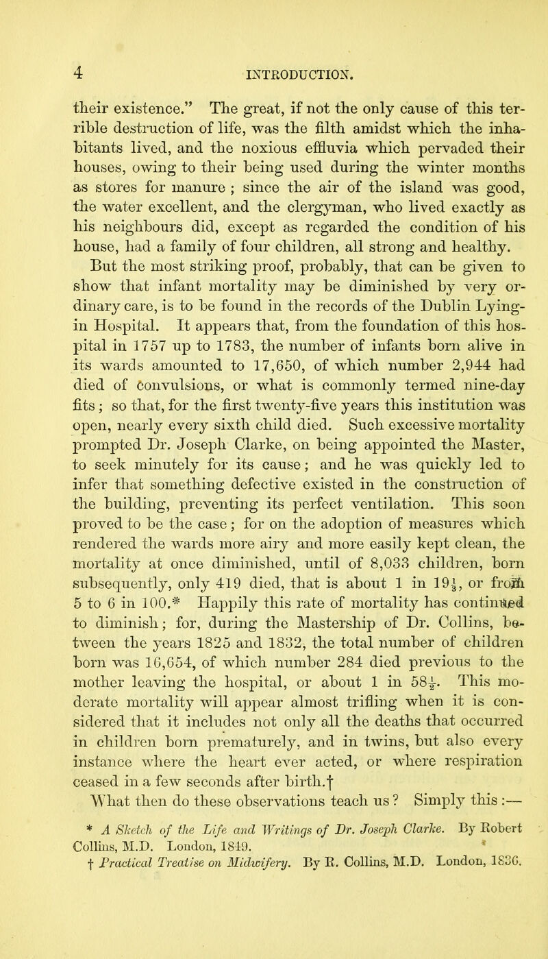 their existence. The great, if not the only cause of this ter- rible destruction of life, was the filth amidst which the inha- bitants lived, and the noxious effluvia which pervaded their houses, owing to their being used during the winter months as stores for manure ; since the air of the island was good, the water excellent, and the clergyman, who lived exactly as his neighbours did, except as regarded the condition of his house, had a family of four children, all strong and healthy. But the most striking proof, probably, that can be given to show that infant mortality may be diminished by very or- dinary care, is to be found in the records of the Dublin Lying- in Hospital. It appears that, from the foundation of this hos- pital in 1757 up to 1783, the number of infants born alive in its wards amounted to 17,650, of which number 2,944 had died of convulsions, or what is commonly termed nine-day fits ; so that, for the first twenty-five years this institution was open, nearly every sixth child died. Such excessive mortality prompted Dr. Joseph Clarke, on being appointed the Master, to seek minutely for its cause; and he was quickly led to infer that something defective existed in the construction of the building, preventing its perfect ventilation. This soon proved to be the case; for on the adoption of measures which rendered the wards more airy and more easily kept clean, the mortality at once diminished, until of 8,033 children, born subsequently, only 419 died, that is about 1 in 19i, or from 5 to 6 in 100.* Happily this rate of mortality has continued to diminish; for, during the Mastership of Dr. Collins, be- tween the years 1825 and 1832, the total number of children born was 16,654, of which number 284 died previous to the mother leaving the hospital, or about 1 in 58£. This mo- derate mortality will appear almost trifling when it is con- sidered that it includes not only all the deaths that occurred in children bom prematurely, and in twins, but also every instance where the heart ever acted, or where respiration ceased in a few seconds after birth, f What then do these observations teach us ? Simply this :— * A Sketch of the Life and Writings of Dr. Joseph Clarke. By Eobert Collins, M.D. London, 1849. f Practical Treatise on Midwifery. By E. Collins, M.D. London, 183G.