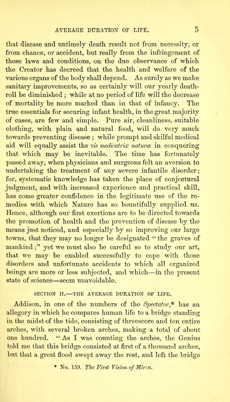 that disease and untimely death result not from necessity, or from chance, or accident, but really from the infringement of those laws and conditions, on the due observance of which the Creator has decreed that the health and welfare of the various organs of the body shall depend. As surely as we make sanitary improvements, so as certainly will our yearly death- roll be diminished ; while at no period of life will the decrease of mortality be more marked than in that of infancy. The true essentials for securing infant health, in the great majority of cases, are few and simple. Pure air, cleanliness, suitable clothing, with plain and natural food, will do very much towards preventing disease ; while prompt and skilful medical aid will equally assist the vis medicatrix naturce in conquering that which may be inevitable. The time has fortunately passed away, when physicians and surgeons felt an aversion to undertaking the treatment of any severe infantile disorder; for, systematic knowledge has taken the place of conjectural judgment, and with increased experience and practical skill, has come greater confidence in the legitimate use of the re- medies with which Nature has so bountifully supplied us. Hence, although our first exertions are to be directed towards the promotion of health and the prevention of disease by the means just noticed, and especially by so improving our large towns, that they may no longer be designated  the graves of mankind; yet we must also be careful so to study our art, that we may be enabled successfully to cope with those disorders and unfortunate accidents to which all organized beings are more or less subjected, and which—in the present state of science—seem unavoidable. SECTION II.—THE AVERAGE DURATION OF LIFE. Addison, in one of the numbers of the Spectator* has an allegory in which he compares human life to a bridge standing in the midst of the tide, consisting of threescore and ten entire arches, with several broken arches, making a total of about one hundred.  As I was counting the arches, the Genius told me that this bridge consisted at first of a thousand arches, but that a great flood swept away the rest, and left the bridge * No. 159. The First Vision of Mirza.