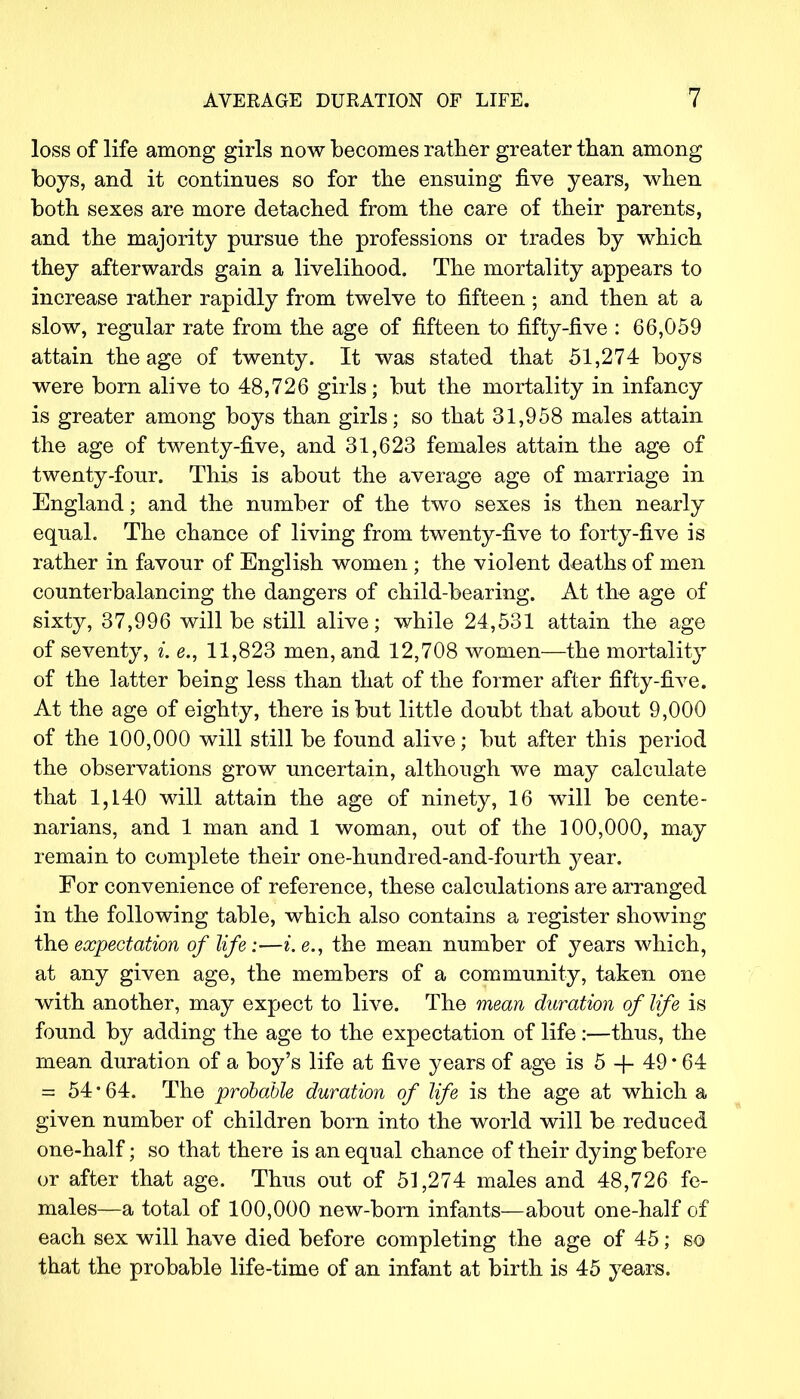loss of life among girls now becomes rather greater than among boys, and it continues so for the ensuing five years, when both sexes are more detached from the care of their parents, and the majority pursue the professions or trades by which they afterwards gain a livelihood. The mortality appears to increase rather rapidly from twelve to fifteen ; and then at a slow, regular rate from the age of fifteen to fifty-five : 66,059 attain the age of twenty. It was stated that 51,274 boys were born alive to 48,726 girls; but the mortality in infancy is greater among boys than girls; so that 31,958 males attain the age of twenty-five, and 31,623 females attain the age of twenty-four. This is about the average age of marriage in England; and the number of the two sexes is then nearly equal. The chance of living from twenty-five to forty-five is rather in favour of English women ; the violent deaths of men counterbalancing the dangers of child-bearing. At the age of sixty, 37,996 will be still alive; while 24,531 attain the age of seventy, i. e., 11,823 men, and 12,708 women—the mortality of the latter being less than that of the former after fifty-five. At the age of eighty, there is but little doubt that about 9,000 of the 100,000 will still be found alive; but after this period the observations grow uncertain, although we may calculate that 1,140 will attain the age of ninety, 16 will be cente- narians, and 1 man and 1 woman, out of the 100,000, may remain to complete their one-hundred-and-fourth year. For convenience of reference, these calculations are arranged in the following table, which also contains a register showing the expectation of life:—i.e., the mean number of years which, at any given age, the members of a community, taken one with another, may expect to live. The mean duration of life is found by adding the age to the expectation of life:—thus, the mean duration of a boy's life at five years of age is 5 -f 49 * 64 = 54 * 64. The probable duration of life is the age at which a given number of children born into the world will be reduced one-half; so that there is an equal chance of their dying before or after that age. Thus out of 51,274 males and 48,726 fe- males—a total of 100,000 new-born infants—about one-half of each sex will have died before completing the age of 45; so that the probable life-time of an infant at birth is 45 years.