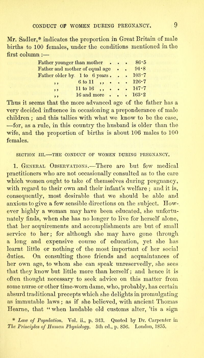 Mr. Sadler,* indicates the proportion in Great Britain of male births to 100 females, under the conditions mentioned in the first column:— Father younger than mother . . . 86 * 5 Father and mother of equal age • . 94 • 8 Father older by. 1 to 6 years . . . 103'7 ,, 6 to 11 . . . 126-7 11 to 16 ,, . . . 147-7 ,, 16 and more . . . 163-2 Thus it seems that the more advanced age of the father has a very decided influence in occasioning a preponderance of male children ; and this tallies with what we know to be the case, —for, as a rule, in this country the husband is older than the wife, and the proportion of births is about 106 males to 100 females. SECTION III. THE CONDUCT OF WOMEN DURING PREGNANCY. 1. General Observations.—There are but few medical practitioners who are not occasionally consulted as to the care which women ought to take of themselves during pregnancy, with regard to their own and their infant's welfare ; and it is, consequently, most desirable that we should be able and anxious to give a few sensible directions on the subject. How-, ever highly a woman may have been educated, she unfortu- nately finds, when she has no longer to live for herself alone, that her acquirements and accomplishments are but of small service to her; for although she may have gone through a long and expensive course of education, yet she has learnt little or nothing of the most important of her social duties. On consulting those friends and acquaintances of her own age, to whom she can speak unreservedly, she sees that they know but little more than herself; and hence it is often thought necessary to seek advice on this matter from some nurse or other time-worn dame, who, probably, has certain absurd traditional precepts which she delights in promulgating as immutable laws; as if she believed, with ancient Thomas Hearne, that when laudable old customs alter, 'tis a sign * Law of Population. Vol. ii„ p. 343. Quoted by Dr. Carpenter in The Principles of Human Physiology. 5th ed., p. 856. London, 1855.