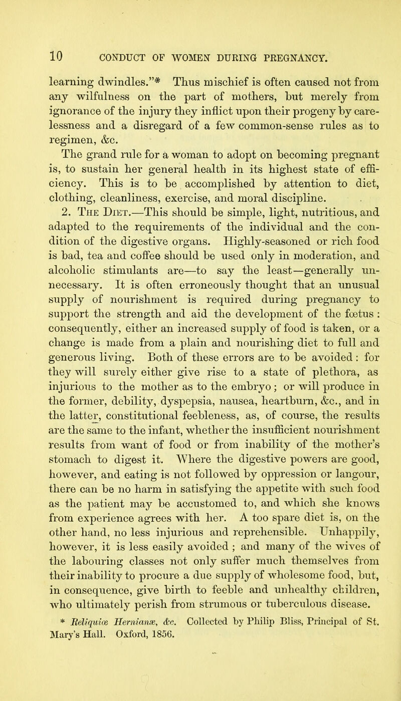 learning dwindles.* Thus mischief is often caused not from any wilfulness on the part of mothers, but merely from ignorance of the injury they inflict upon their progeny by care- lessness and a disregard of a few common-sense rules as to regimen, &c. The grand rule for a woman to adopt on becoming pregnant is, to sustain her general health in its highest state of effi- ciency. This is to be accomplished by attention to diet, clothing, cleanliness, exercise, and moral discipline. 2. The Diet.—This should be simple, light, nutritious, and adapted to the requirements of the individual and the con- dition of the digestive organs. Highly-seasoned or rich food is bad, tea and coffee should be used only in moderation, and alcoholic stimulants are—to say the least—generally un- necessary. It is often erroneously thought that an unusual supply of nourishment is required during pregnancy to support the strength and aid the development of the foetus : consequently, either an increased supply of food is taken, or a change is made from a plain and nourishing diet to full and generous living. Both of these errors are to be avoided: for they will surely either give rise to a state of plethora, as injurious to the mother as to the embryo ; or will produce in the former, debility, dyspepsia, nausea, heartburn, &c, and in the latter, constitutional feebleness, as, of course, the results are the same to the infant, whether the insufficient nourishment results from want of food or from inability of the mother's stomach to digest it. Where the digestive powers are good, however, and eating is not followed by oppression or langour, there can be no harm in satisfying the appetite with such food as the patient may be accustomed to, and which she knows from experience agrees with her. A too spare diet is, on the other hand, no less injurious and reprehensible. Unhappily, however, it is less easily avoided ; and many of the wives of the labouring classes not only suffer much themselves from their inability to procure a due supply of wholesome food, but, in consequence, give birth to feeble and unhealthy children, who ultimately perish from strumous or tuberculous disease. * Reliquioe Hernianaz, &c. Collected by Philip Bliss, Principal of St. Mary's Hall. Oxford, 1856.