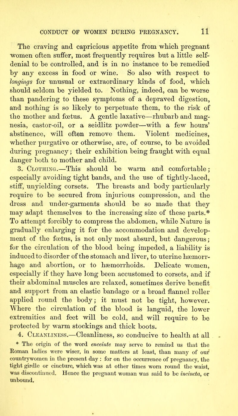 The craving and capricious appetite from which pregnant women often suffer, most frequently requires but a little self- denial to be controlled, and is in no instance to be remedied by any excess in food or wine. So also with respect to longings for unusual or extraordinary kinds of food, which should seldom be yielded to. Nothing, indeed, can be worse than pandering to these symptoms of a depraved digestion, and nothing is so likely to perpetuate them, to the risk of the mother and foetus. A gentle laxative—rhubarb and mag- nesia, castor-oil, or a seidlitz powder—with a few hours' abstinence, will often remove them. Violent medicines, whether purgative or otherwise, are, of course, to be avoided during pregnancy; their exhibition being fraught with equal danger both to mother and child. 3. Clothing.—This should be warm and comfortable; especially avoiding tight bands, and the use of tightly-laced, stiff, unyielding corsets. The breasts and body particularly require to be secured from injurious compression, and the dress and under-garments should be so made that they may adapt themselves to the increasing size of these parts.* To attempt forcibly to compress the abdomen, while Nature is gradually enlarging it for the accommodation and develop- ment of the foetus, is not only most absurd, but dangerous; for the circulation of the blood being impeded, a liability is induced to disorder of the stomach and liver, to uterine haemorr- hage and abortion, or to haemorrhoids. Delicate women, especially if they have long been accustomed to corsets, and if their abdominal muscles are relaxed, sometimes derive benefit and support from an elastic bandage or a broad flannel roller applied round the body; it must not be tight, however. Where the circulation of the blood is languid, the lower extremities and feet will be cold, and will require to be protected by warm stockings and thick boots. 4. Cleanliness.—Cleanliness, so conducive to health at all * The origin of the word enceinte may serve to remind us that the Roman ladies were wiser, in some matters at least, than many of our5 countrywomen in the present day : for on the occurrence of pregnancy, the tight girdle or cincture, which was at other times worn round the waist, was discontinued. Hence the pregnant woman was said to be incincta, or unbound.