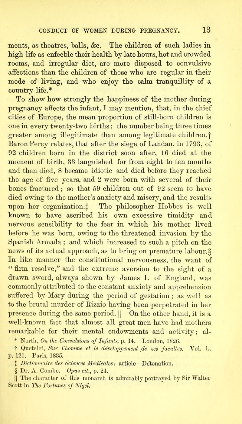 ments, as theatres, balls, &c. The children of such ladies in high life as enfeeble their health by late hours, hot and crowded rooms, and irregular diet, are more disposed to convulsive affections than the children of those who are regular in their mode of living, and who enjoy the calm tranquillity of a country life.* To show how strongly the happiness of the mother during pregnancy affects the infant, I may mention, that, in the chief cities of Europe, the mean proportion of still-born children is one in every twenty-two births; the number being three times greater among illegitimate than among legitimate children, f Baron Percy relates, that after the siege of Landau, in 1793, of 92 children born in the district soon after, 16 died at the moment of birth, 33 languished for from eight to ten months and then died, 8 became idiotic and died before they reached the age of five years, and 2 were born with several of their bones fractured; so that 59 children out of 92 seem to have died owing to the mother's anxiety and misery, and the results upon her organization.J The philosopher Hobbes is well known to have ascribed his own excessive timidity and nervous sensibility to the fear in which his mother lived before he was born, owing to the threatened invasion by the Spanish Armada ; and which increased to such a pitch on the news of its actual approach, as to bring on premature labour.§ In like manner the constitutional nervousness, the want of  firm resolve, and the extreme aversion to the sight of a drawn sword, always shown by James I. of England, was commonly attributed to the constant anxiety and apprehension suffered by Mary during the period of gestation; as well as to the brutal murder of Kizzio having been perpetrated in her presence during the same period. || On the other hand, it is a well-known fact that almost all great men have had mothers remarkable for their mental endowments and activity; al- * North, On the Convulsions of Infants, p. 14. London, 1826. f Quetelet, Sur Vhomme et le de'veloppement de ses facultes. Vol. i., p. 121. Paris, 1835. + Dictionnaire des Sciences Medicates: article—Detonation. § Dr. A. Combe. Opus cit, p. 24. || The character of this monarch is admirably portrayed by Sir Walter Scott in Tlte Fortunes of Nigel.