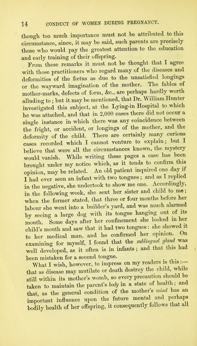 though too much importance must not be attributed to this circumstance, since, it may be said, such parents are precisely those who would pay the greatest attention to the education and early training of their offspring. From these remarks it must not be thought that I agree with those practitioners who regard many of the diseases and deformities of the foetus as due to the unsatisfied longings or the wayward imagination of the mother. The fables of mother-marks, defects of form, &c, are perhaps hardly worth alluding to ; but it may be mentioned, that Dr. William Hunter investigated this subject, at the Lying-in Hospital to which he was attached, and that in 2,000 cases there did not occur a single instance in which there was any coincidence between the fright, or accident, or longings of the mother, and the deformity of the child. There are certainly many curious cases recorded which I cannot venture to explain; but I believe that were all the circumstances known, the mystery would vanish. While writing these pages a case has been brought under my notice which, as it tends to confirm this opinion, may be related. An old patient inquired one day if I had ever seen an infant with two tongues ; and as I replied in the negative, she undertook to show me one. Accordingly, in the following week, she sent her sister and child to me; when the former stated, that three or four months before her labour she went into a builder s yard, and was much alarmed by seeing a large dog with its tongue hanging out of its mouth. Some days after her confinement she looked m her child's mouth and saw that it had two tongues : she showed it to her medical man, and he confirmed her opinion. On examining for myself, I found that the sublingual gland was well developed, as it often is in infants; and that this had been mistaken for a second tongue. < What I wish, however, to impress on my readers is this; :— that as disease may mutilate or death destroy the child, while still within its mother's womb, so every precaution should be taken to maintain the parent's body in a state of health; and that as the general condition of the mother s mind has an important influence upon the future mental and perhaps bodily health of her offspring, it consequently follows that all