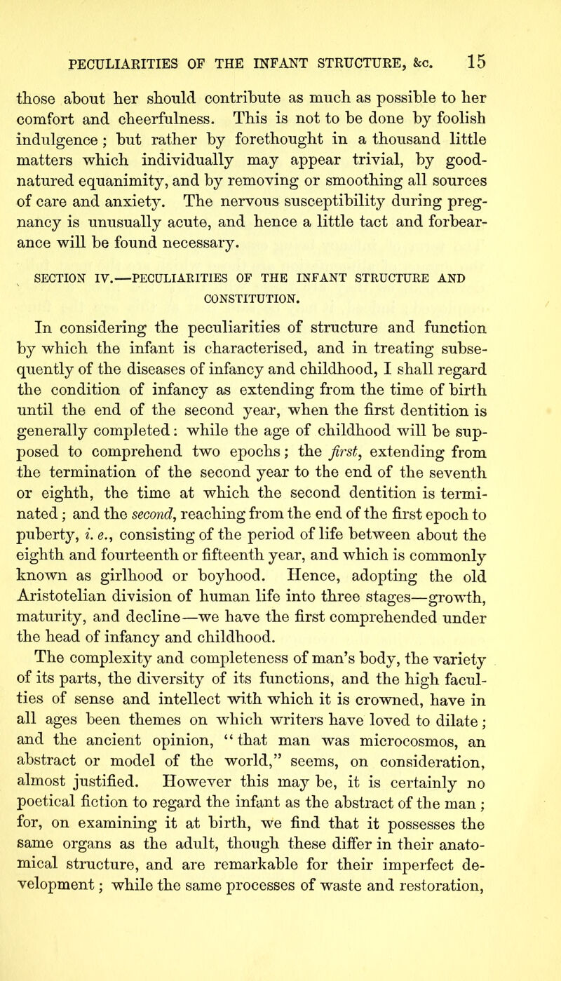those about her should contribute as much as possible to her comfort and cheerfulness. This is not to be done by foolish indulgence ; but rather by forethought in a thousand little matters which individually may appear trivial, by good- natured equanimity, and by removing or smoothing all sources of care and anxiety. The nervous susceptibility during preg- nancy is unusually acute, and hence a little tact and forbear- ance will be found necessary. SECTION IV.—PECULIARITIES OF THE INFANT STRUCTURE AND CONSTITUTION. In considering the peculiarities of structure and function by which the infant is characterised, and in treating subse- quently of the diseases of infancy and childhood, I shall regard the condition of infancy as extending from the time of birth until the end of the second year, when the first dentition is generally completed: while the age of childhood will be sup- posed to comprehend two epochs; the first, extending from the termination of the second year to the end of the seventh or eighth, the time at which the second dentition is termi- nated ; and the second, reaching from the end of the first epoch to puberty, i. e., consisting of the period of life between about the eighth and fourteenth or fifteenth year, and which is commonly known as girlhood or boyhood. Hence, adopting the old Aristotelian division of human life into three stages—growth, maturity, and decline—we have the first comprehended under the head of infancy and childhood. The complexity and completeness of man's body, the variety of its parts, the diversity of its functions, and the high facul- ties of sense and intellect with which it is crowned, have in all ages been themes on which writers have loved to dilate; and the ancient opinion, that man was microcosmos, an abstract or model of the world, seems, on consideration, almost justified. However this may be, it is certainly no poetical fiction to regard the infant as the abstract of the man ; for, on examining it at birth, we find that it possesses the same organs as the adult, though these differ in their anato- mical structure, and are remarkable for their imperfect de- velopment ; while the same processes of waste and restoration,