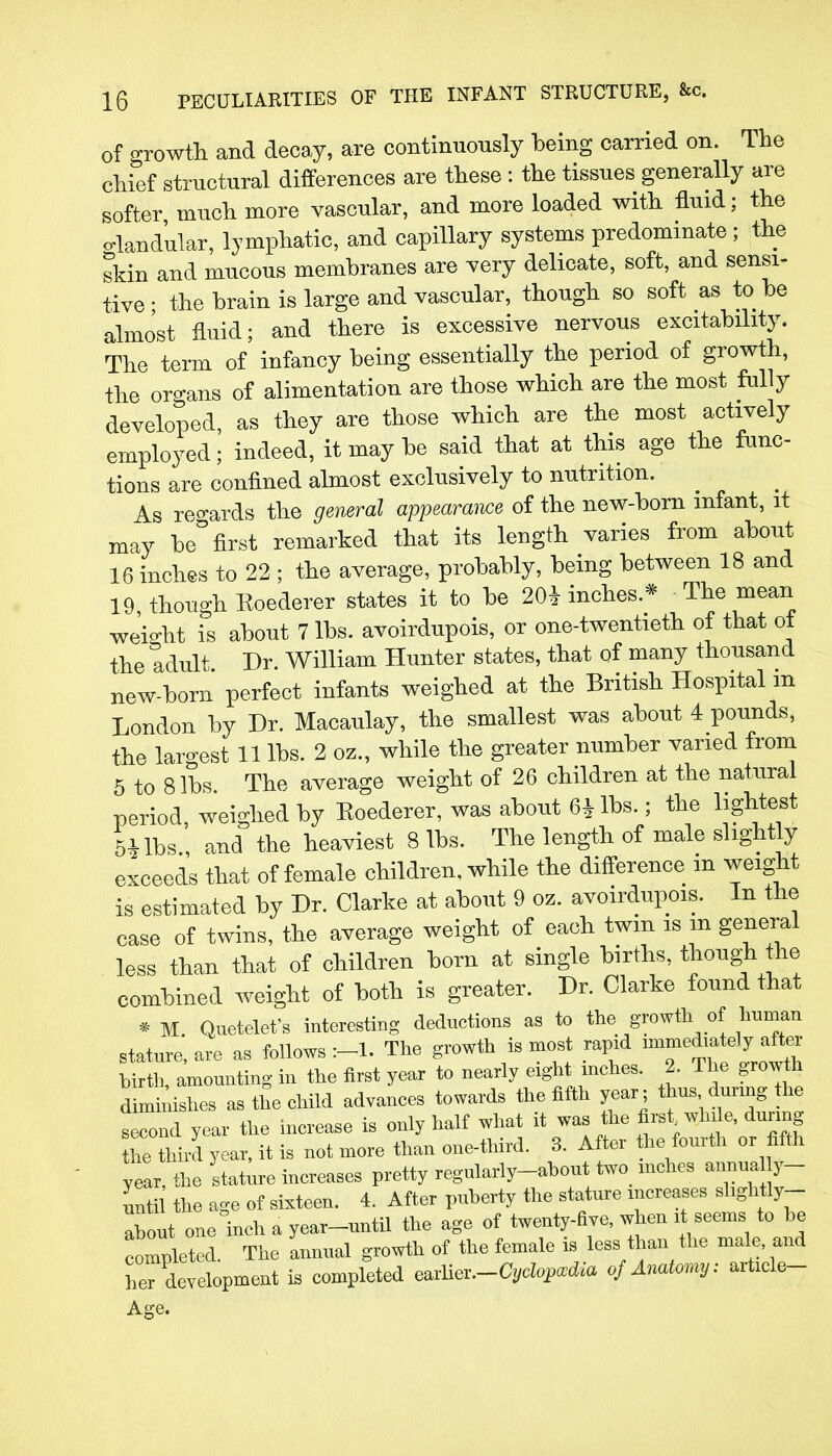 of growth and decay, are continuously being carried on. The chief structural differences are these : the tissues generally are softer much more vascular, and more loaded with fluid; the o-knd'ular, lymphatic, and capillary systems predominate; the skin and mucous membranes are very delicate, soft, and sensi- tive; the brain is large and vascular, though so soft as to be almost fluid; and there is excessive nervous excitability. The term of infancy being essentially the period of growth, the organs of alimentation are those which are the most fully developed, as they are those which are the most actively employed; indeed, it may be said that at this age the func- tions are confined almost exclusively to nutrition. As regards the general appearance of the new-born infant, it may be° first remarked that its length varies from about 16 inches to 22 ; the average, probably, being between 18 and 19 though Eoederer states it to be 20* inches.* The mean weight is about 7 lbs. avoirdupois, or one-twentieth of that of the tdult Dr. William Hunter states, that of many thousand new-born perfect infants weighed at the British Hospital m London by Dr. Macaulay, the smallest was about 4 pounds, the largest 11 lbs. 2 oz., while the greater number varied from 5 to 8 lbs The average weight of 26 children at the natural period, weighed by Eoederer, was about 6£lbs.; the lightest 5* lbs , and the heaviest 8 lbs. The length of male slightly exceeds that of female children, while the difference m weight is estimated by Dr. Clarke at about 9 oz. avoirdupois. In the case of twins, the average weight of each twin is m general less than that of children born at single births, though the combined weight of both is greater. Dr. Clarke found that * M Quetelet's interesting deductions as to the growth of toman statnre, are as follows The growth is most rapid immediately after Lth, amounting in the first year to nearly eight inches. 2. The growth dimihshes as the child advances towards the fifth year; thus durmg the s cond year the increase is only half what it was the ** **** durmg he third year, it is not more than one-third. 3. After he fourth or fifth year, the stature increases pretty regularly-ahout two mches annual y- unti the age of sixteen. 4. After puberty the stature increases shghtly- about one inch a year-until the age of twenty-five, when it seems to be completed The annual growth of the female is less than the male, and ^development is completed e^.-Cyclopxdia of Anatomy: article- Age.