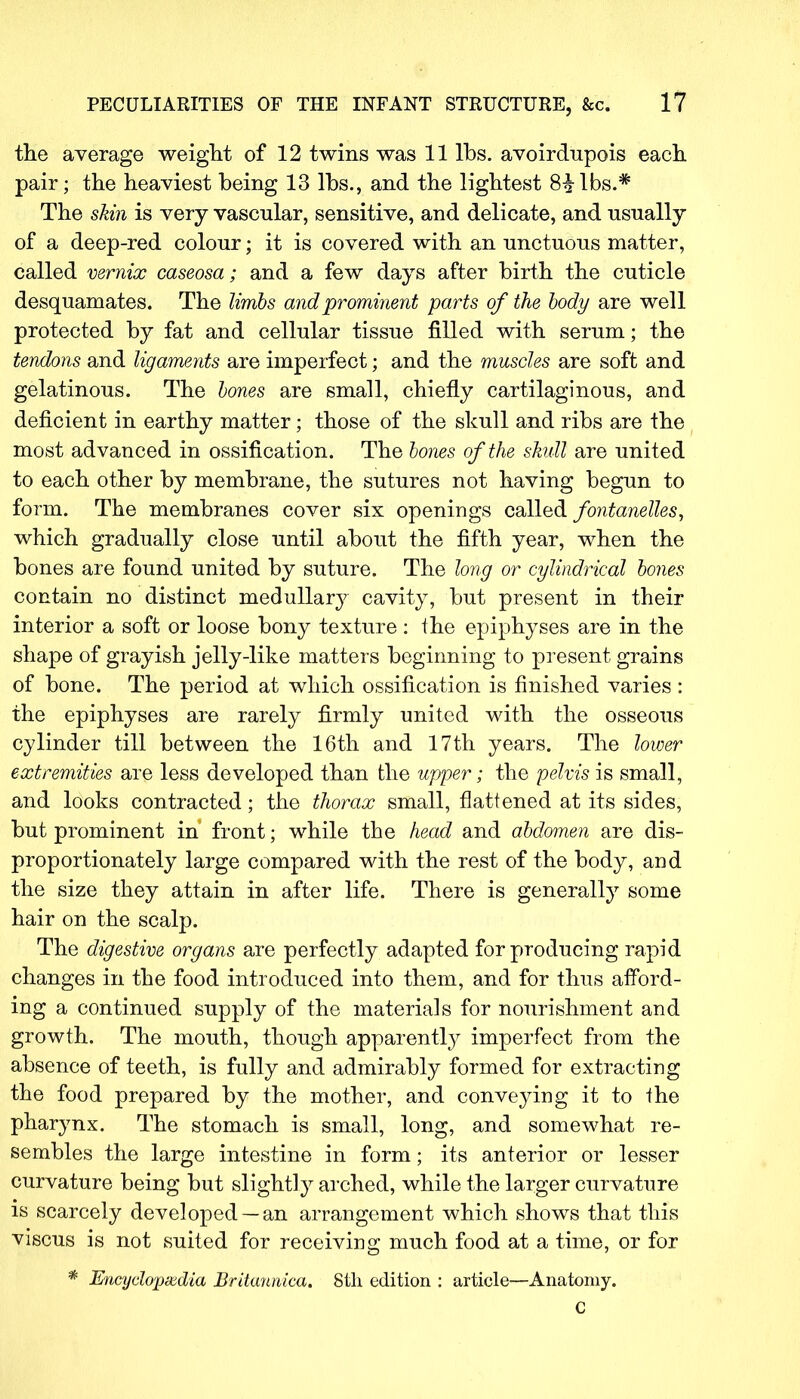the average weight of 12 twins was 11 lbs. avoirdupois each pair; the heaviest being 13 lbs., and the lightest 8£lbs.# The skin is very vascular, sensitive, and delicate, and usually of a deep-red colour; it is covered with an unctuous matter, called vernix caseosa; and a few days after birth the cuticle desquamates. The limbs and prominent parts of the body are well protected by fat and cellular tissue filled with serum; the tendons and ligaments are imperfect; and the muscles are soft and gelatinous. The bones are small, chiefly cartilaginous, and deficient in earthy matter; those of the skull and ribs are the most advanced in ossification. The bones of the skull are united to each other by membrane, the sutures not having begun to form. The membranes cover six openings called fontanelles, which gradually close until about the fifth year, when the bones are found united by suture. The long or cylindrical bones contain no distinct medullary cavity, but present in their interior a soft or loose bony texture : the epiphyses are in the shape of grayish jelly-like matters beginning to present grains of bone. The period at which ossification is finished varies: the epiphyses are rarely firmly united with the osseous cylinder till between the 16th and 17th years. The lower extremities are less developed than the upper; the pelvis is small, and looks contracted; the thorax small, flattened at its sides, but prominent in front; while the head and abdomen are dis- proportionately large compared with the rest of the body, and the size they attain in after life. There is generally some hair on the scalp. The digestive organs are perfectly adapted for producing rapid changes in the food introduced into them, and for thus afford- ing a continued supply of the materials for nourishment and growth. The mouth, though apparently imperfect from the absence of teeth, is fully and admirably formed for extracting the food prepared by the mother, and conveying it to ihe pharynx. The stomach is small, long, and somewhat re- sembles the large intestine in form; its anterior or lesser curvature being but slightly arched, while the larger curvature is scarcely developed —an arrangement which shows that this viscus is not suited for receiving much food at a time, or for * Encyclopedia Britannica. 8th edition : article—Anatomy. C