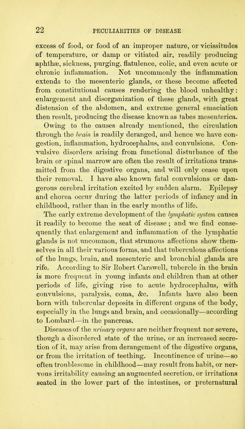 excess of food, or food of an improper nature, or vicissitudes of temperature, or damp or vitiated air, readily producing aphthae, sickness, purging, flatulence, colic, and even acute or chronic inflammation. Not uncommonly the inflammation extends to the mesenteric glands, or these become affected from constitutional causes rendering the blood unhealthy: enlargement and disorganization of these glands, with great distension of the abdomen, and extreme general emaciation then result, producing the disease known as tabes mesenterica. Owing to the causes already mentioned, the circulation through the brain is readily deranged, and hence we have con- gestion, inflammation, hydrocephalus, and convulsions. Con- vulsive disorders arising from functional disturbance of the brain or spinal marrow are often the result of irritations trans- mitted from the digestive organs, and will only cease upon their removal. I have also known fatal convulsions or dan- gerous cerebral irritation excited by sudden alarm. Epilepsy and chorea occur during the latter periods of infancy and in childhood, rather than in the early months of life. The early extreme development of the lympliatic system causes it readily to become the seat of disease; and we find conse- quently that enlargement and inflammation of the lymphatic glands is not uncommon, that strumous affections show them- selves in all their various forms, and that tuberculous affections of the lungs, brain, and mesenteric and bronchial glands are rife. According to Sir Eobert Carswell, tubercle in the brain is more frequent in young infants and children than at other periods of life, giving rise to acute hydrocephalus, with convulsions, paralysis, coma, &c. Infants have also been born with tubercular deposits in different organs of the body, especially in the lungs and brain, and occasionally—according to Lombard—in the pancreas. Diseases of the urinary organs are neither frequent nor severe, though a disordered state of the urine, or an increased secre- tion of it, may arise from derangement of the digestive organs, or from the irritation of teething. Incontinence of urine—so often troublesome in childhood—may result from habit, or ner- vous irritability causing an augmented secretion, or irritations seated in the lower part of the intestines, or preternatural