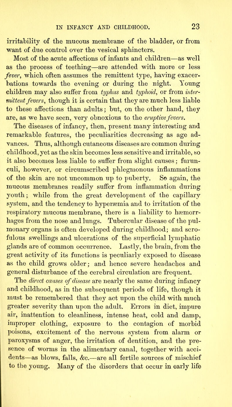 irritability of the mucous membrane of the bladder, or from want of due control over the vesical sphincters. Most of the acute affections of infants and children—as well as the process of teething—are attended with more or less fever, which often assumes the remittent type, having exacer- bations towards the evening or during the night. Young children may also suffer from typhus and typhoid, or from inter- mittent fevers, though it is certain that they are much less liable to these affections than adults; but, on the other hand, they are, as we have seen, very obnoxious to the eruptive fevers. The diseases of infancy, then, present many interesting and remarkable features, the peculiarities decreasing as age ad- vances. Thus, although cutaneous diseases are common during childhood, yet as the skin becomes less sensitive and irritable, so it also becomes less liable to suffer from slight causes; furun- culi, however, or circumscribed phlegmonous inflammations of the skin are not uncommon up to puberty. S© again, the mucous membranes readily suffer from inflammation during youth; while from the great development of the capillary system, and the tendency to hyperemia and to irritation of the respiratory mucous membrane, there is a liability to haemorr- hages from the nose and lungs. Tubercular disease of the pul- monary organs is often developed during childhood; and scro- fulous swellings and ulcerations of the superficial lymphatic glands are of common occurrence. Lastly, the brain, from the great activity of its functions is peculiarly exposed to disease as the child grows older; and hence severe headaches and general disturbance of the cerebral circulation are frequent. The direct causes of disease are nearly the same during infancy and childhood, as in the subsequent periods of life, though it must be remembered that they act upon the child with much greater severity than upon the adult. Errors in diet, impure air, inattention to cleanliness, intense heat, cold and damp, improper clothing, exposure to the contagion of morbid poisons, excitement of the nervous system from alarm or paroxysms of anger, the irritation of dentition, and the pre- sence of worms in the alimentary canal, together with acci- dents—as blows, falls, &c.—are all fertile sources of mischief to the young. Many of the disorders that occur in early life