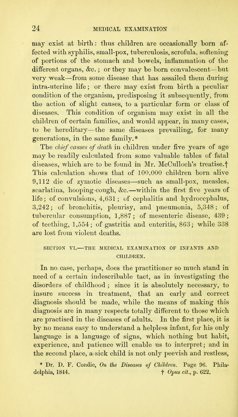 may exist at birth: thus children are occasionally born af- fected with syphilis, small-pox, tuberculosis, scrofula, softening of portions of the stomach and bowels, inflammation of the different organs, &c.; or they may be born convalescent—but very weak—from some disease that has assailed them during intra-uterine life; or there may exist from birth a peculiar condition of the organism, predisposing it subsequently, from the action of slight causes, to a particular form or class of diseases. This condition of organism may exist in all the children of certain families, and would appear, in many cases, to be hereditary—the same diseases prevailing, for many generations, in the same family.* The chief causes of death in children under five years of age may be readily calculated from some valuable tables of fatal diseases, which are to be found in Mr. McCulloch's treatise.f This calculation shows that of 100,000 children born alive 9,112 die of zymotic diseases—such as small-pox, measles, scarlatina, hooping-cough, &c.—within the first five years of life; of convulsions, 4,631; of cephalitis and hydrocephalus, 3,242; of bronchitis, pleurisy, and pneumonia, 5,348; of tubercular consumption, 1,887; of mesenteric disease, 439; of teething, 1,554; of gastritis and enteritis, 863; while 338 are lost from violent deaths. SECTION VI.—THE MEDICAL EXAMINATION OF INFANTS AND CHILDREN. In no case, perhaps, does the practitioner so much stand in need of a certain indescribable tact, as in investigating the disorders of childhood ; since it is absolutely necessary, to insure success in treatment, that an early and correct diagnosis should be made, while the means of making this diagnosis are in many respects totally different to those which are practised in the diseases of adults. In the first place, it is by no means easy to understand a helpless infant, for his only language is a language of signs, which nothing but habit, experience, and patience will enable us to interpret; and in the second place, a sick child is not only peevish and restless, * Dr. D. F. Condie„ On the Diseases of Children. Page 96. Phila- delphia, 1844. f Opus cit., p. 622.