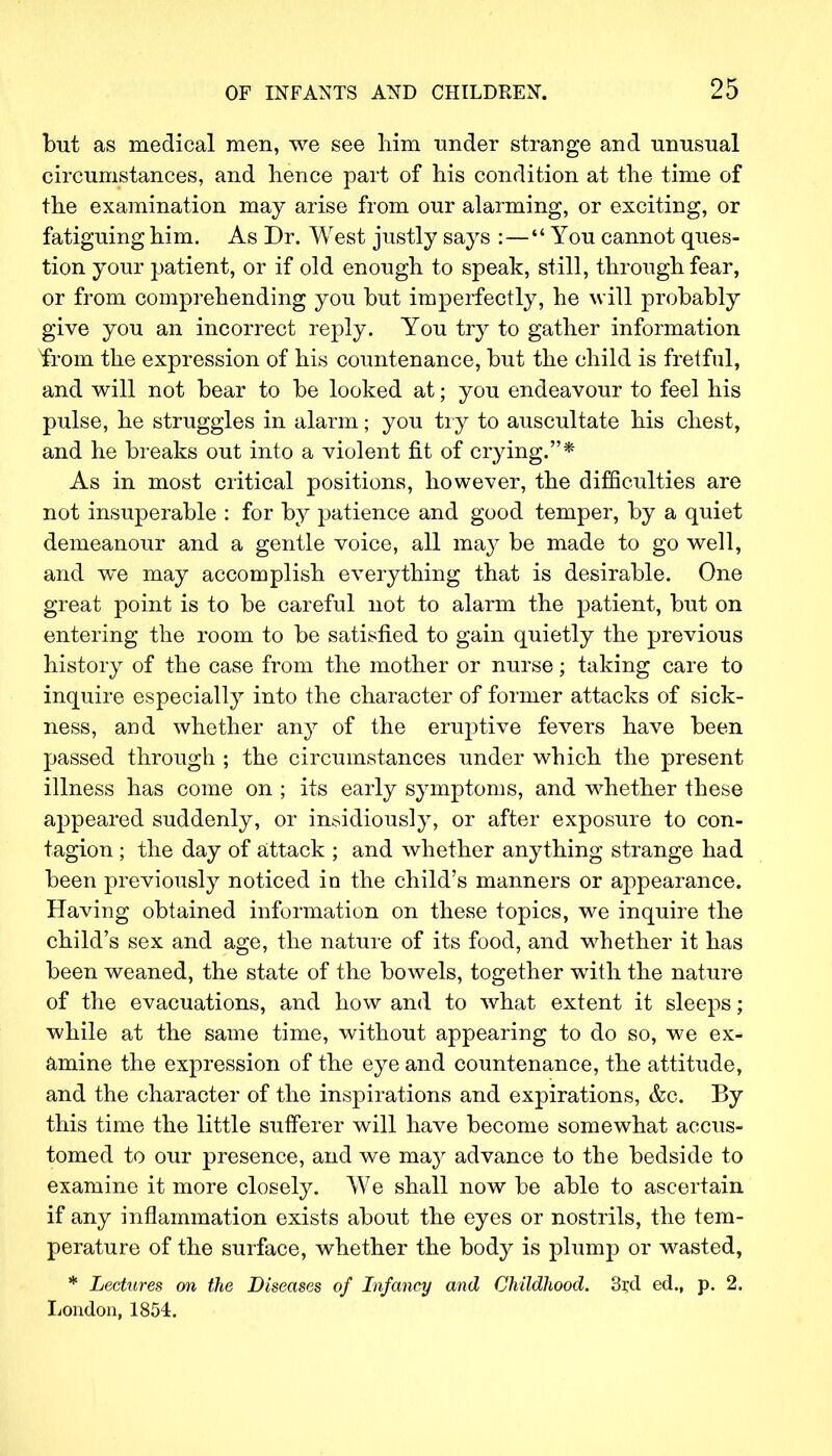but as medical men, we see him under strange and unusual circumstances, and hence part of his condition at the time of the examination may arise from our alarming, or exciting, or fatiguing him. As Dr. West justly says :— You cannot ques- tion your patient, or if old enough to speak, still, through fear, or from comprehending you but imperfectly, he will probably give you an incorrect reply. You try to gather information from the expression of his countenance, but the child is fretful, and will not bear to be looked at; you endeavour to feel his pulse, he struggles in alarm; you try to auscultate his chest, and he breaks out into a violent fit of crying.* As in most critical positions, however, the difficulties are not insuperable : for by patience and good temper, by a quiet demeanour and a gentle voice, all may be made to go well, and we may accomplish everything that is desirable. One great point is to be careful not to alarm the patient, but on entering the room to be satisfied to gain quietly the previous history of the case from the mother or nurse; taking care to inquire especially into the character of former attacks of sick- ness, and whether any of the eruptive fevers have been passed through ; the circumstances under which the present illness has come on ; its early symptoms, and whether these appeared suddenly, or insidiously, or after exposure to con- tagion ; the day of attack ; and whether anything strange had been previously noticed in the child's manners or appearance. Having obtained information on these topics, we inquire the child's sex and age, the nature of its food, and whether it has been weaned, the state of the bowels, together with the nature of the evacuations, and how and to what extent it sleeps; while at the same time, without appearing to do so, we ex- amine the expression of the eye and countenance, the attitude, and the character of the inspirations and expirations, &c. By this time the little sufferer will have become somewhat accus- tomed to our presence, and we may advance to the bedside to examine it more closely. We shall now be able to ascertain if any inflammation exists about the eyes or nostrils, the tem- perature of the surface, whether the body is plump or wasted, * Lectures on the Diseases of Infancy and Childhood. 3i;d ed., p. 2. London, 1854.