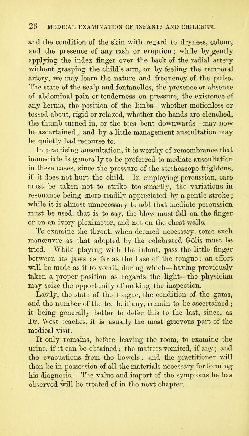 and the condition of the skin with regard to dryness, colour, and the presence of any rash or eruption; while by gently applying the index finger over the back of the radial artery without grasping the child's arm, or by feeling the temporal artery, we may learn the nature and frequency of the pulse. The state of the scalp and fontanelles, the presence or absence of abdominal pain or tenderness on pressure, the existence of any hernia, the position of the limbs—whether motionless or tossed about, rigid or relaxed, whether the hands are clenched, the thumb turned in, or the toes bent downwards—may now be ascertained; and by a little management auscultation may be quietly had recourse to. In practising auscultation, it is worthy of remembrance that immediate is generally to be preferred to mediate auscultation in these cases, since the pressure of the stethoscope frightens, if it does not hurt the child. In employing percussion, care must be taken not to strike too smartly, the variations in resonance being more readily appreciated by a gentle stroke; while it is almost unnecessary to add that mediate percussion must be used, that is to say, the blow must fall on the finger or on an ivory pleximeter, and not on the chest walls. To examine the throat, when deemed necessary, some such manoeuvre as that adopted by the celebrated Golis must be tried. While playing with the infant, pass the little finger between its jaws as far as the base of the tongue: an effort will be made as if to vomit, during which—having previously taken a proper position as regards the light—the physician may seize the opportunity of making the inspection. Lastly, the state of the tongue, the condition of the gums, and the number of the teeth, if any, remain to be ascertained ; it being generally better to defer this to the last, since, as Dr. West teaches, it is usually the most grievous part of the medical visit. It only remains, before leaving the room, to examine the urine, if it can be obtained; the matters vomited, if any; and the evacuations from the bowels: and the practitioner will then be in possession of all the materials necessary for forming his diagnosis. The value and import of the symptoms he has observed will be treated of in the next chapter.