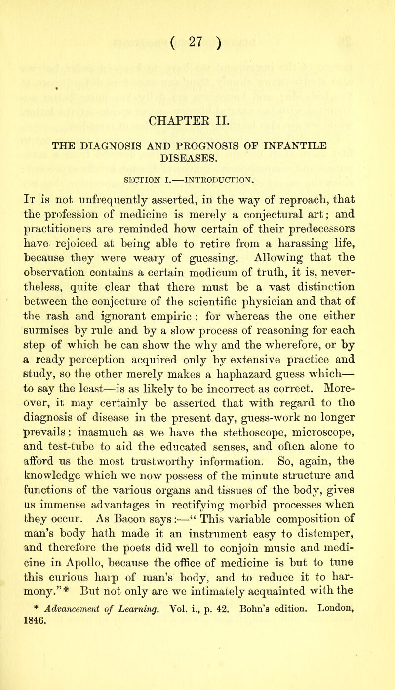 CHAPTER II. THE DIAGNOSIS AND PEOGNOSIS OF INFANTILE DISEASES. SECTION I. INTRODUCTION. It is not nnfrequently asserted, in the way of reproach, that the profession of medicine is merely a conjectural art; and practitioners are reminded how certain of their predecessors have rejoiced at being able to retire from a harassing life, because they were weary of guessing. Allowing that the observation contains a certain modicum of truth, it is, never- theless, quite clear that there must be a vast distinction between the conjecture of the scientific physician and that of the rash and ignorant empiric : for whereas the one either surmises by rule and by a slow process of reasoning for each step of which he can show the why and the wherefore, or by a ready perception acquired only by extensive practice and study, so the other merely makes a haphazard guess which— to say the least—is as likely to be incorrect as correct. More- over, it may certainly be asserted that with regard to the diagnosis of disease in the present day, guess-work no longer prevails; inasmuch as we have the stethoscope, microscope, and test-tube to aid the educated senses, and often alone to afford us the most trustworthy information. So, again, the knowledge which we now possess of the minute structure and functions of the various organs and tissues of the body, gives us immense advantages in rectifying morbid processes when they occur. As Bacon says:— This variable composition of man's body hath made it an instrument easy to distemper, and therefore the poets did well to conjoin music and medi- cine in Apollo, because the office of medicine is but to tune this curious harp of man's body, and to reduce it to har- mony.* But not only are we intimately acquainted with the * Advancement of Learning. Vol. i., p. 42. Bohn's edition. London, 1846.