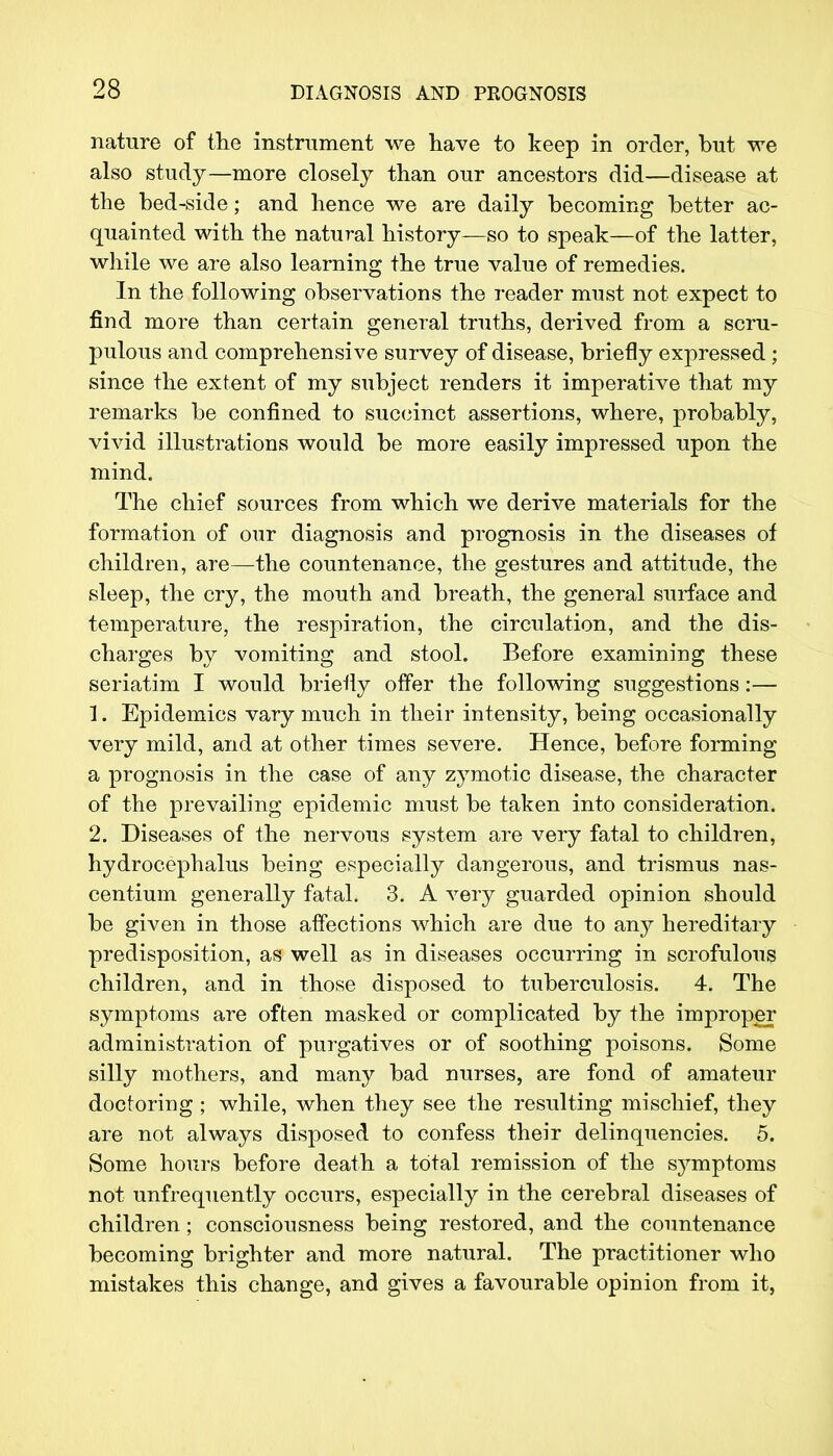 nature of the instrument we have to keep in order, but we also study—more closely than our ancestors did—disease at the bed-side; and hence we are daily becoming better ac- quainted with the natural history—so to speak—of the latter, while we are also learning the true value of remedies. In the following observations the reader must not expect to find more than certain general truths, derived from a scru- pulous and comprehensive survey of disease, briefly expressed ; since the extent of my subject renders it imperative that my remarks be confined to succinct assertions, where, probably, vivid illustrations would be more easily impressed upon the mind. The chief sources from which we derive materials for the formation of our diagnosis and prognosis in the diseases of children, are—the countenance, the gestures and attitude, the sleep, the cry, the mouth and breath, the general surface and temperature, the respiration, the circulation, and the dis- charges by vomiting and stool. Before examining these seriatim I would briefly offer the following suggestions:— 1. Epidemics vary much in their intensity, being occasionally very mild, and at other times severe. Hence, before forming a prognosis in the case of any zymotic disease, the character of the prevailing epidemic must be taken into consideration. 2. Diseases of the nervous system are very fatal to children, hydrocephalus being especially dangerous, and trismus nas- centium generally fatal. 3. A very guarded opinion should be given in those affections which are due to any hereditary predisposition, as well as in diseases occurring in scrofulous children, and in those disposed to tuberculosis. 4. The symptoms are often masked or complicated by the improper administration of purgatives or of soothing poisons. Some silly mothers, and many bad nurses, are fond of amateur doctoring ; while, when they see the resulting mischief, they are not always disposed to confess their delinquencies. 5. Some hours before death a total remission of the symptoms not unfrequently occurs, especially in the cerebral diseases of children; consciousness being restored, and the countenance becoming brighter and more natural. The practitioner who mistakes this change, and gives a favourable opinion from it,