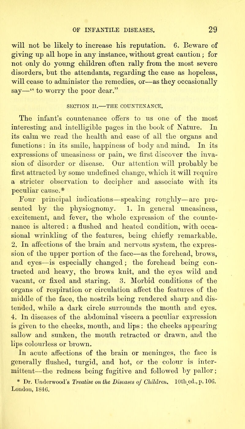 will not be likely to increase his reputation. 6. Beware of giving up all hope in any instance, without great caution; for not only do young children often rally from the most severe disorders, but the attendants, regarding the case as hopeless, will cease to administer the remedies, or—as they occasionally say—** to worry the poor dear. SECTION II.—THE COUNTENANCE. The infant's countenance offers to us one of the most interesting and intelligible pages in the book of Nature. In its calm we read the health and ease of all the organs and functions: in its smile, happiness of body and mind. In its expressions of uneasiness or pain, we first discover the inva- sion of disorder or disease. Our attention will probably be first attracted by some undefined change, which it will require a stricter observation to decipher and associate with its peculiar cause.* Four principal indications—speaking roughly—are pre- sented by the physiognomy. 1. In general uneasiness, excitement, and fever, the whole expression of the counte- nance is altered: a flushed and heated condition, with occa- sional wrinkling of the features, being chiefly remarkable. 2. In affections of the brain and nervous system, the expres- sion of the upper portion of the face—as the forehead, brows, and eyes—is especially changed; the forehead being con- tracted and heavy, the brows knit, and the eyes wild and vacant, or fixed and staring. 3. Morbid conditions of the organs of respiration or circulation affect the features of the middle of the face, the nostrils being rendered sharp and dis- tended, while a dark circle surrounds the mouth and eyes. 4. In diseases of the abdominal viscera a peculiar expression is given to the cheeks, mouth, and lips: the cheeks appearing sallow and sunken, the mouth retracted or drawn, and the lips colourless or brown. In acute affections of the brain or meninges, the face is generalty flushed, turgid, and hot, or the colour is inter- mittent—the redness being fugitive and followed by pallor; * Dr. Underwood's Treatise on the Diseases of Children. 10th_ed.,p. 106. London, 1846.