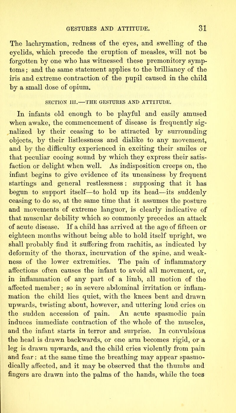 The lachrymation, redness of the eyes, and swelling of the eyelids, which precede the eruption of measles, will not be forgotten by one who has witnessed these premonitory symp- toms ; and the same statement applies to the brilliancy of the iris and extreme contraction of the pupil caused in the child by a small dose of opium. SECTION III.—THE GESTURES AND ATTITUDE. In infants old enough to be playful and easily amused when awake, the commencement of disease is frequently sig- nalized by their ceasing to be attracted by surrounding objects, by their listlessness and dislike to any movement, and by the difficulty experienced in exciting their smiles or that peculiar cooing sound by which they express their satis- faction or delight when well. As indisposition creeps on, the infant begins to give evidence of its uneasiness by frequent startings and general restlessness : supposing that it has begun to support itself—to hold up its head—its suddenly ceasing to do so, at the same time that it assumes the posture and movements of extreme languor, is clearly indicative of that muscular debility which so commonly precedes an attack of acute disease. If a child has arrived at the age of fifteen or eighteen months without being able to hold itself upright, we shall probably find it suffering from rachitis, as indicated by deformity of the thorax, incurvation of the spine, and weak- ness of the lower extremities. The pain of inflammatory affections often causes the infant to avoid all movement, or, in inflammation of any part of a limb, all motion of the affected member; so in severe abdominal irritation or inflam- mation the child lies quiet, with the knees bent and drawn upwards, twisting about, however, and uttering loud cries on the sudden accession of pain. An acute spasmodic pain induces immediate contraction of the whole of the muscles, and the infant starts in terror and surprise. In convulsions the head is drawn backwards, or one arm becomes rigid, or a leg is drawn upwards, and the child cries violently from pain and fear: at the same time the breathing may appear spasmo- dically affected, and it may be observed that the thumbs and fingers are drawn into the palms of the hands, while the toes